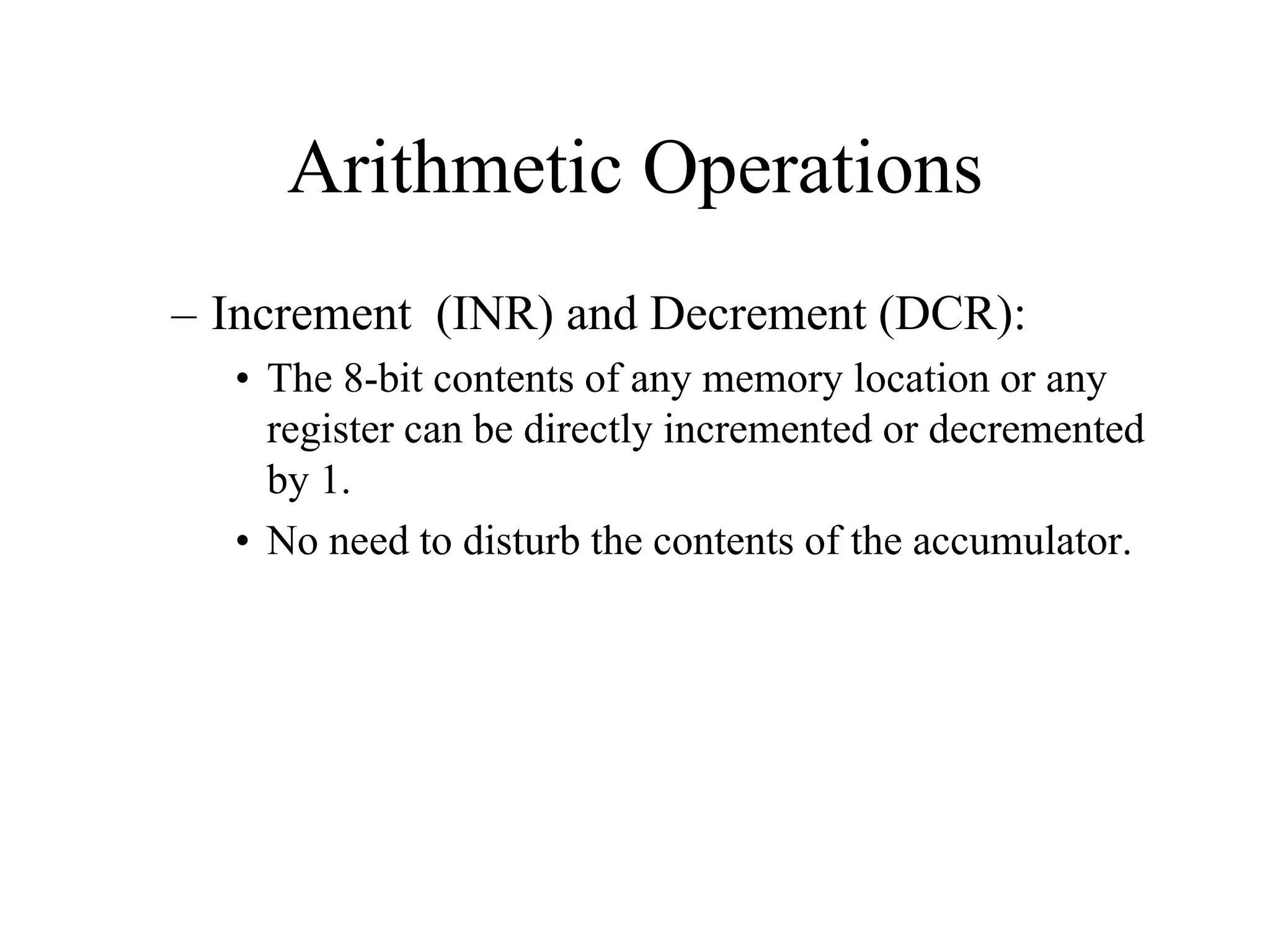 Arithmetic Operations
– Increment (INR) and Decrement (DCR):
• The 8-bit contents of any memory location or any
register can be directly incremented or decremented
by 1.
• No need to disturb the contents of the accumulator.

 