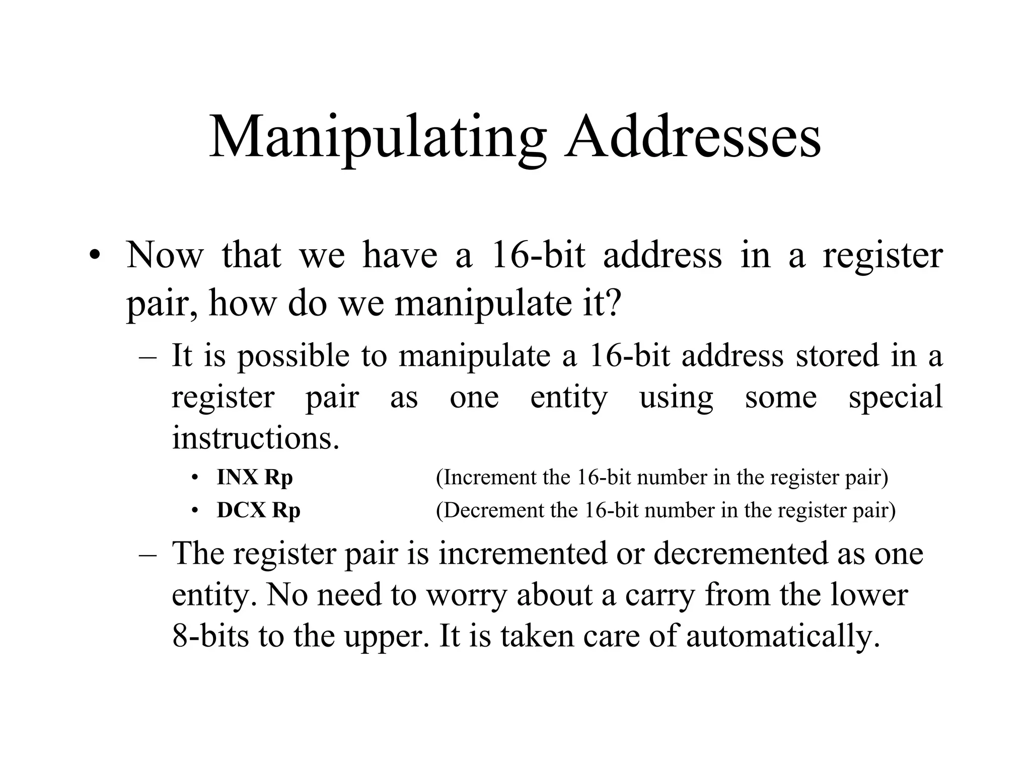 Manipulating Addresses
• Now that we have a 16-bit address in a register
pair, how do we manipulate it?
– It is possible to manipulate a 16-bit address stored in a
register pair as one entity using some special
instructions.
• INX Rp
• DCX Rp

(Increment the 16-bit number in the register pair)
(Decrement the 16-bit number in the register pair)

– The register pair is incremented or decremented as one
entity. No need to worry about a carry from the lower
8-bits to the upper. It is taken care of automatically.

 