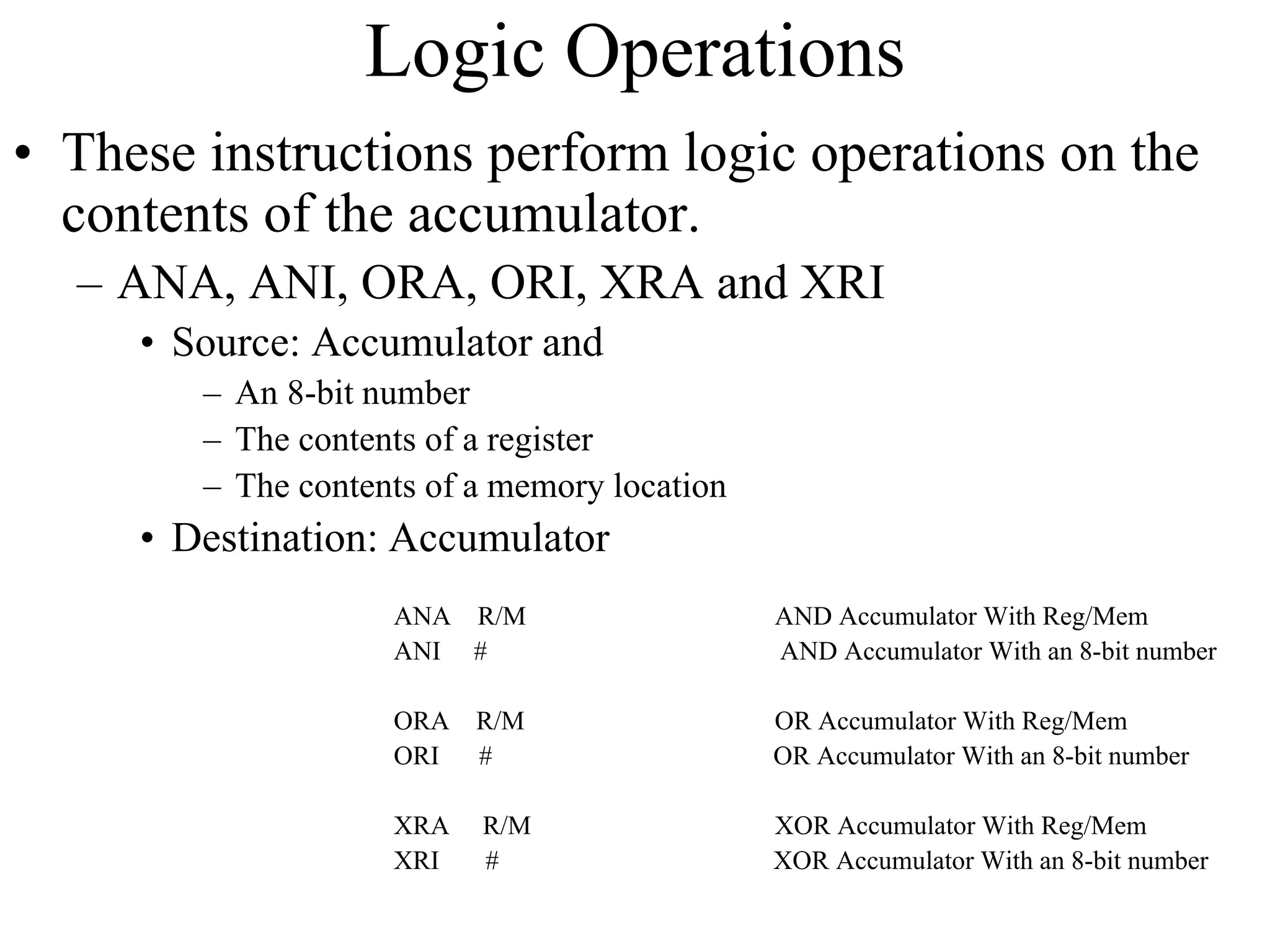 Logic Operations
• These instructions perform logic operations on the
contents of the accumulator.
– ANA, ANI, ORA, ORI, XRA and XRI
• Source: Accumulator and
– An 8-bit number
– The contents of a register
– The contents of a memory location

• Destination: Accumulator
ANA R/M
ANI #

AND Accumulator With Reg/Mem
AND Accumulator With an 8-bit number

ORA
ORI

R/M
#

OR Accumulator With Reg/Mem
OR Accumulator With an 8-bit number

XRA
XRI

R/M
#

XOR Accumulator With Reg/Mem
XOR Accumulator With an 8-bit number

 