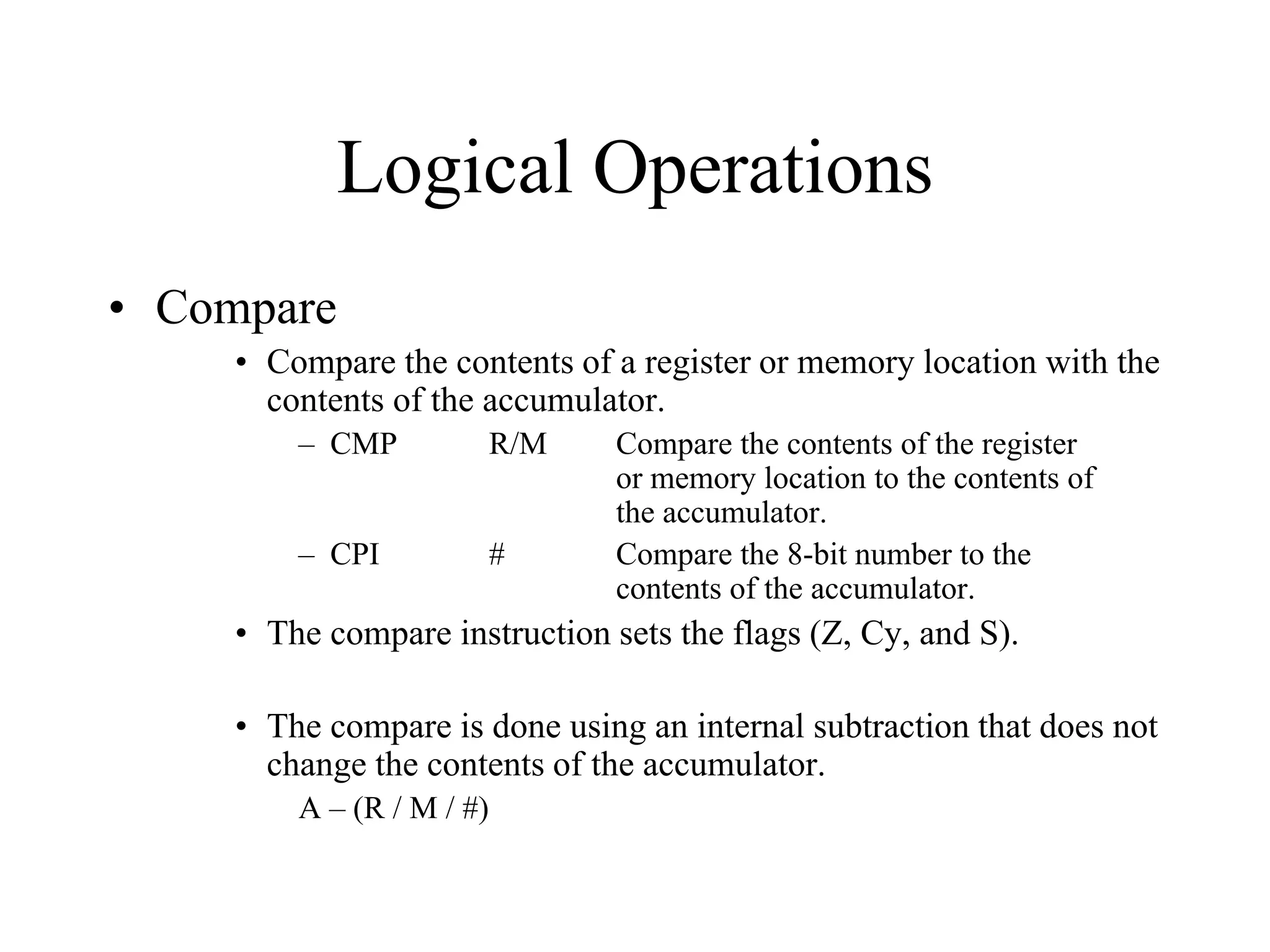 Logical Operations
• Compare
• Compare the contents of a register or memory location with the
contents of the accumulator.
– CMP

R/M

– CPI

#

Compare the contents of the register
or memory location to the contents of
the accumulator.
Compare the 8-bit number to the
contents of the accumulator.

• The compare instruction sets the flags (Z, Cy, and S).
• The compare is done using an internal subtraction that does not
change the contents of the accumulator.
A – (R / M / #)

 