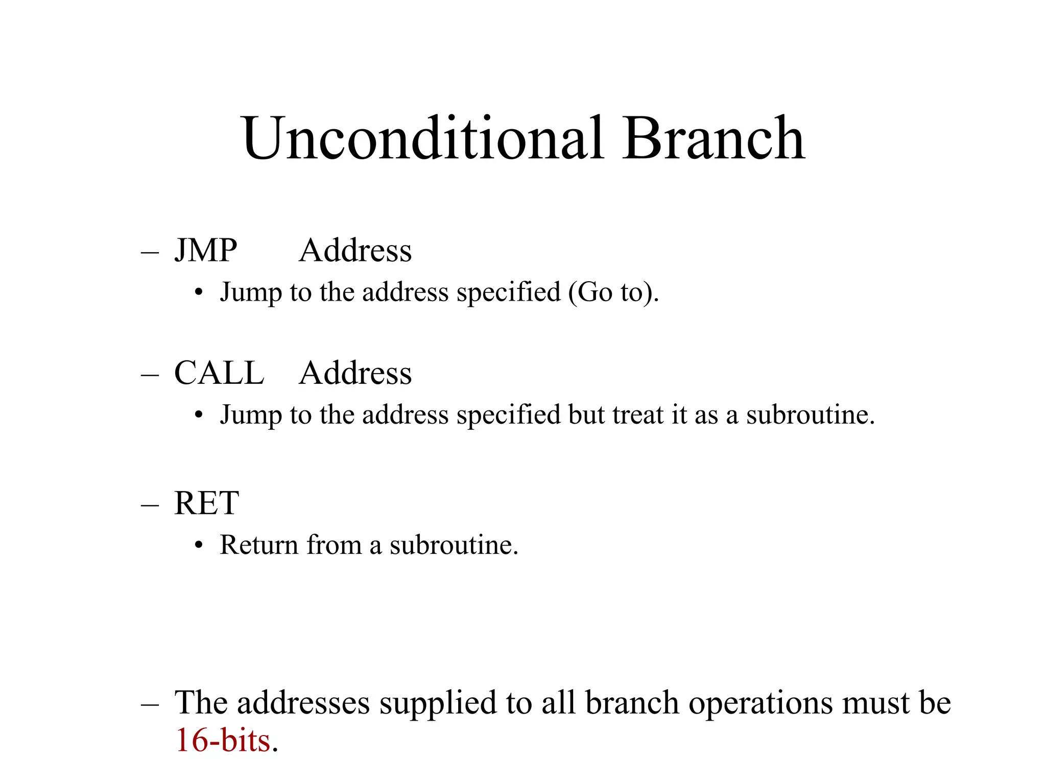 Unconditional Branch
– JMP

Address

• Jump to the address specified (Go to).

– CALL Address
• Jump to the address specified but treat it as a subroutine.

– RET
• Return from a subroutine.

– The addresses supplied to all branch operations must be
16-bits.

 