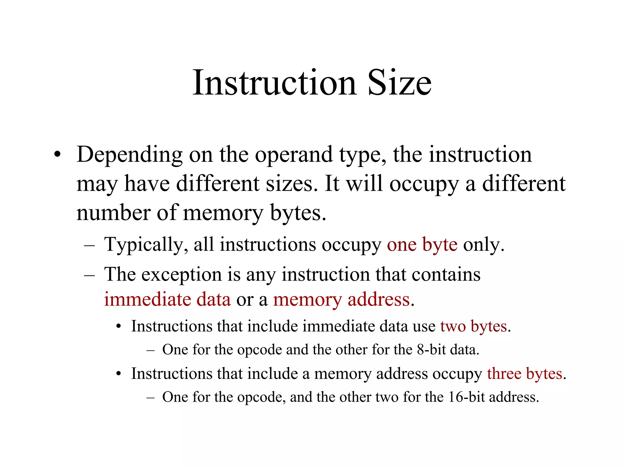 Instruction Size
• Depending on the operand type, the instruction
may have different sizes. It will occupy a different
number of memory bytes.
– Typically, all instructions occupy one byte only.
– The exception is any instruction that contains
immediate data or a memory address.
• Instructions that include immediate data use two bytes.
– One for the opcode and the other for the 8-bit data.

• Instructions that include a memory address occupy three bytes.
– One for the opcode, and the other two for the 16-bit address.

 