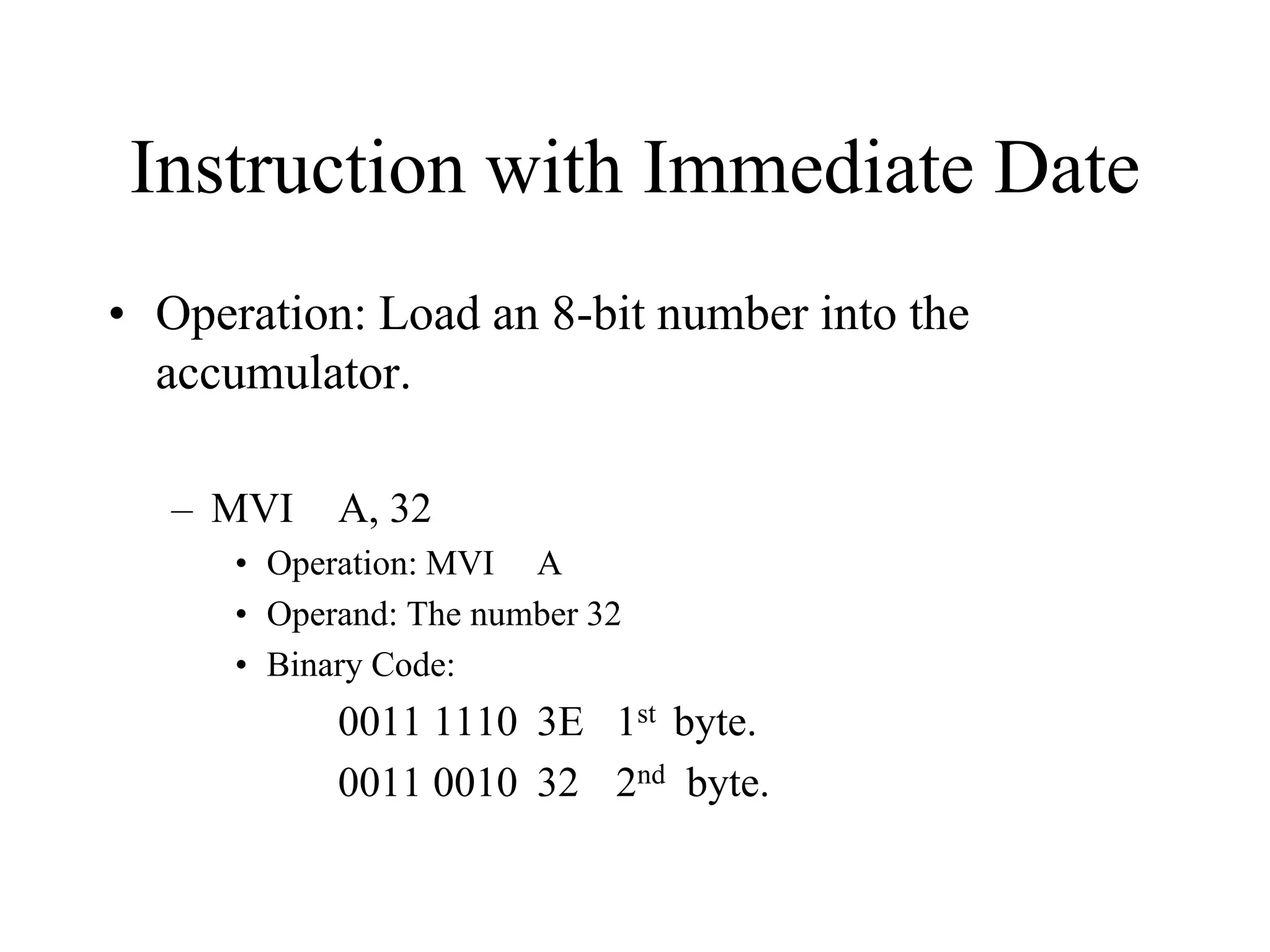 Instruction with Immediate Date
• Operation: Load an 8-bit number into the
accumulator.
– MVI

A, 32

• Operation: MVI A
• Operand: The number 32
• Binary Code:

0011 1110 3E 1st byte.
0011 0010 32 2nd byte.

 