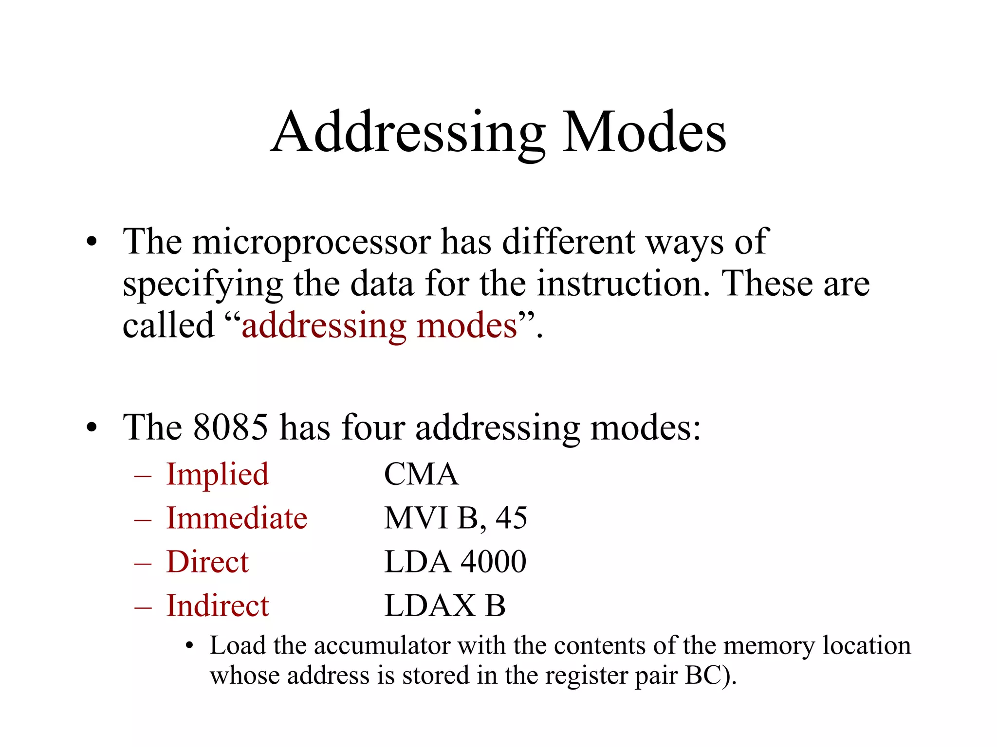 Addressing Modes
• The microprocessor has different ways of
specifying the data for the instruction. These are
called “addressing modes”.
• The 8085 has four addressing modes:
–
–
–
–

Implied
Immediate
Direct
Indirect

CMA
MVI B, 45
LDA 4000
LDAX B

• Load the accumulator with the contents of the memory location
whose address is stored in the register pair BC).

 
