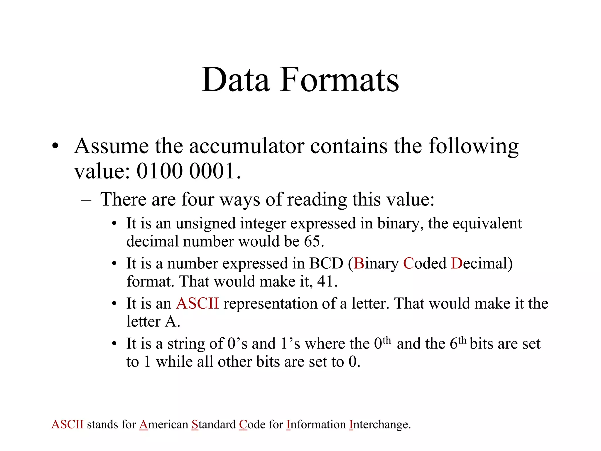Data Formats
• Assume the accumulator contains the following
value: 0100 0001.
– There are four ways of reading this value:
• It is an unsigned integer expressed in binary, the equivalent
decimal number would be 65.
• It is a number expressed in BCD (Binary Coded Decimal)
format. That would make it, 41.
• It is an ASCII representation of a letter. That would make it the
letter A.
• It is a string of 0’s and 1’s where the 0th and the 6th bits are set
to 1 while all other bits are set to 0.

ASCII stands for American Standard Code for Information Interchange.

 