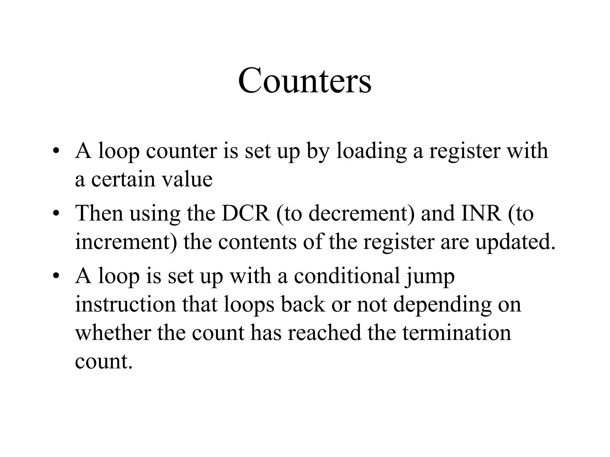 Counters
• A loop counter is set up by loading a register with
a certain value
• Then using the DCR (to decrement) and INR (to
increment) the contents of the register are updated.
• A loop is set up with a conditional jump
instruction that loops back or not depending on
whether the count has reached the termination
count.

 