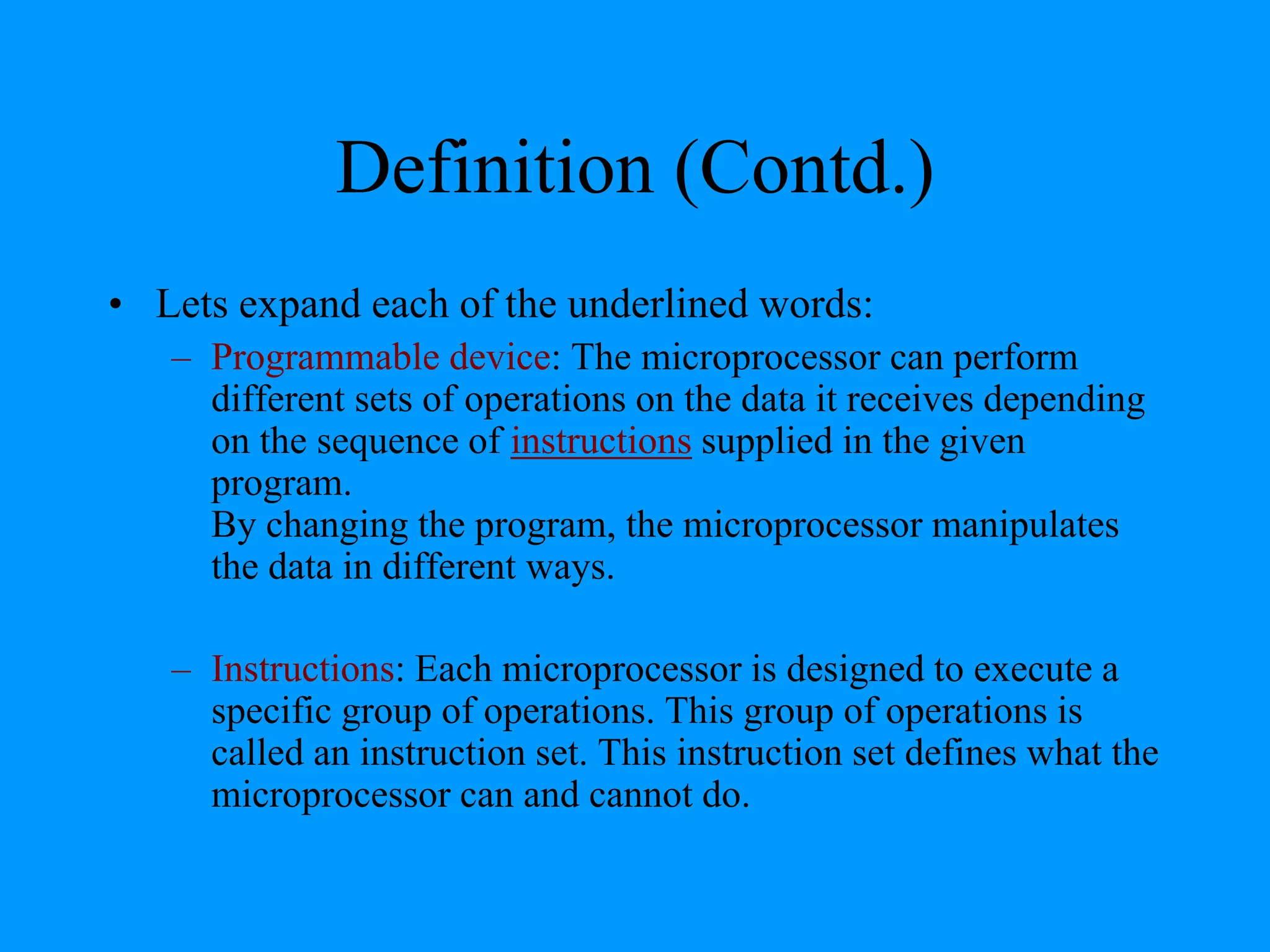 Definition (Contd.)
• Lets expand each of the underlined words:
– Programmable device: The microprocessor can perform
different sets of operations on the data it receives depending
on the sequence of instructions supplied in the given
program.
By changing the program, the microprocessor manipulates
the data in different ways.
– Instructions: Each microprocessor is designed to execute a
specific group of operations. This group of operations is
called an instruction set. This instruction set defines what the
microprocessor can and cannot do.

 