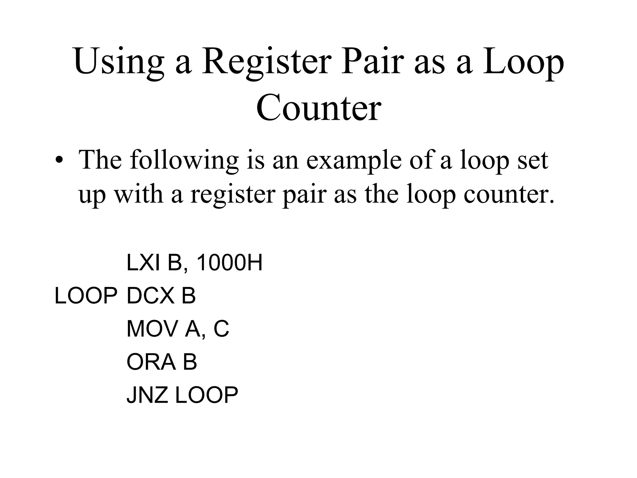 Using a Register Pair as a Loop
Counter
• The following is an example of a loop set
up with a register pair as the loop counter.
LXI B, 1000H
LOOP DCX B
MOV A, C
ORA B
JNZ LOOP

 