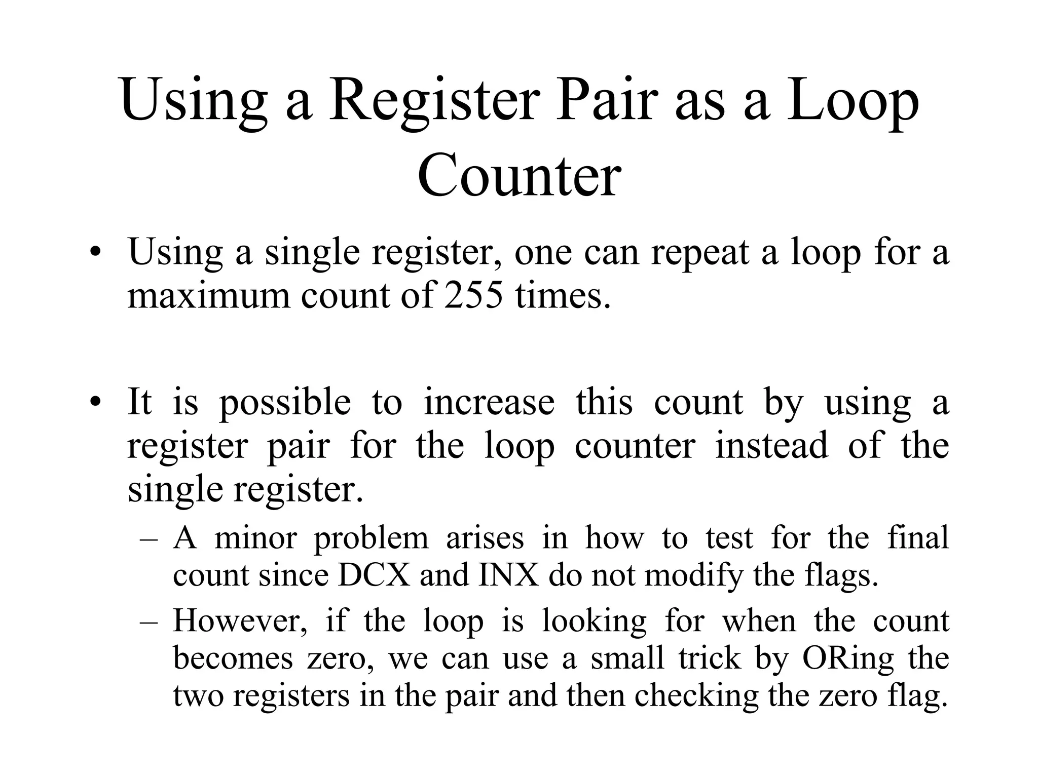 Using a Register Pair as a Loop
Counter
• Using a single register, one can repeat a loop for a
maximum count of 255 times.
• It is possible to increase this count by using a
register pair for the loop counter instead of the
single register.
– A minor problem arises in how to test for the final
count since DCX and INX do not modify the flags.
– However, if the loop is looking for when the count
becomes zero, we can use a small trick by ORing the
two registers in the pair and then checking the zero flag.

 
