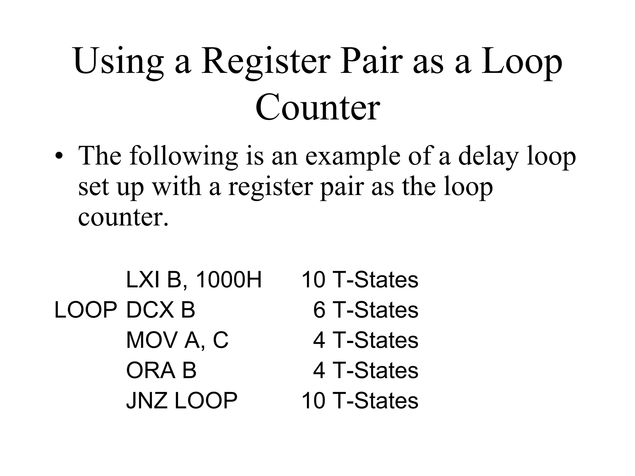 Using a Register Pair as a Loop
Counter
• The following is an example of a delay loop
set up with a register pair as the loop
counter.
LXI B, 1000H
LOOP DCX B
MOV A, C
ORA B
JNZ LOOP

10 T-States
6 T-States
4 T-States
4 T-States
10 T-States

 