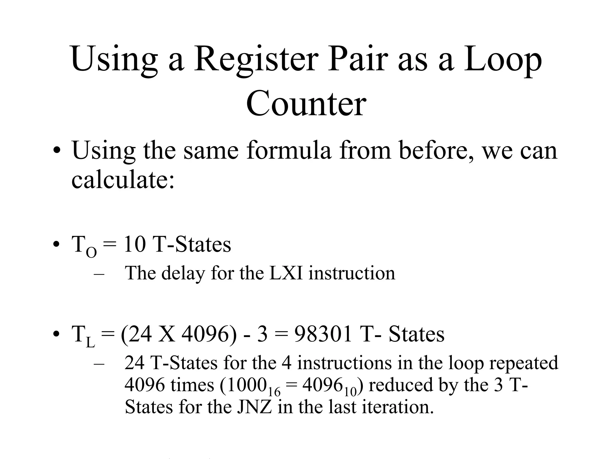 Using a Register Pair as a Loop
Counter
• Using the same formula from before, we can
calculate:
• TO = 10 T-States
–

The delay for the LXI instruction

• TL = (24 X 4096) - 3 = 98301 T- States
–

24 T-States for the 4 instructions in the loop repeated
4096 times (100016 = 409610) reduced by the 3 TStates for the JNZ in the last iteration.

 