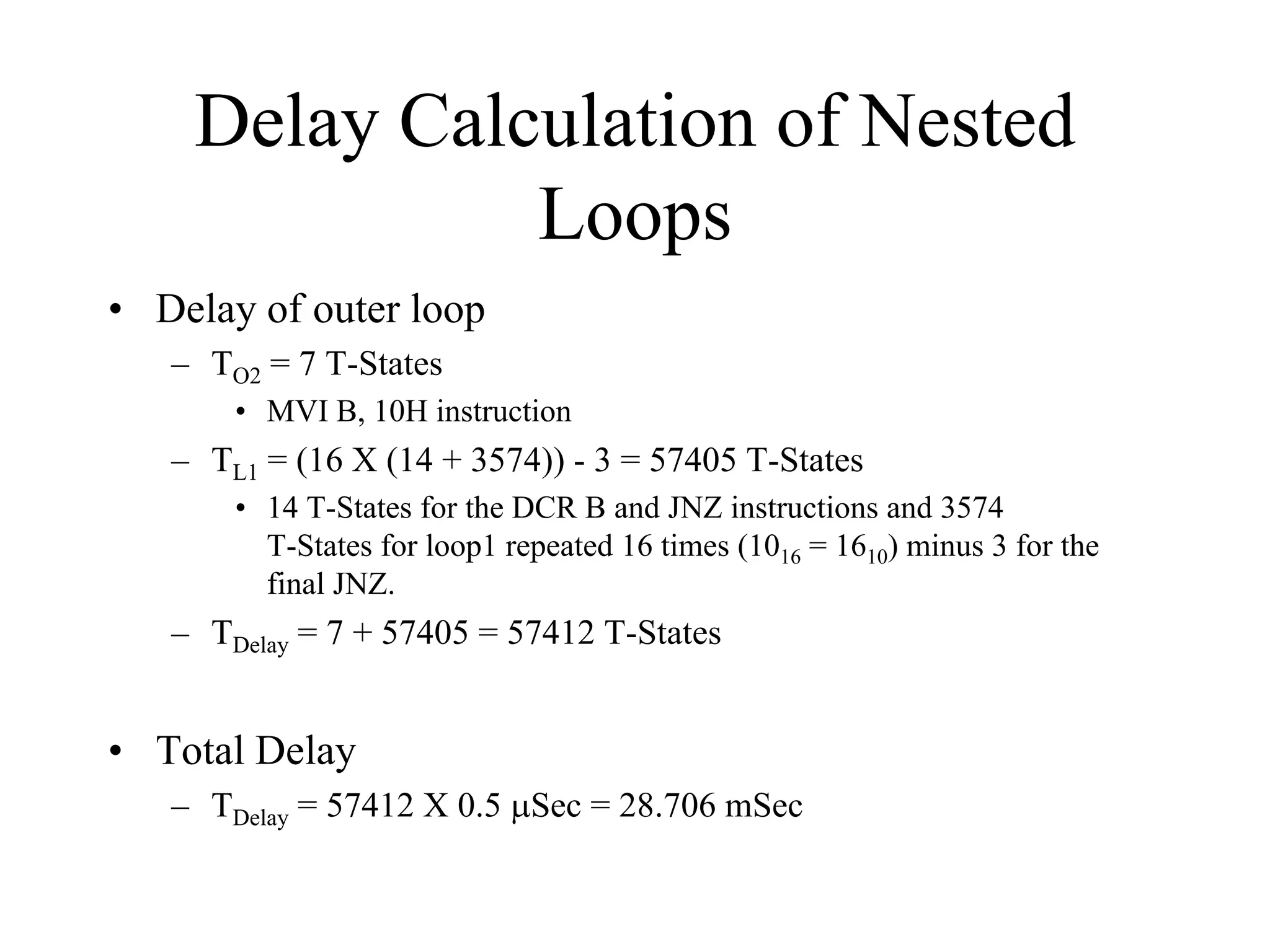 Delay Calculation of Nested
Loops
• Delay of outer loop
– TO2 = 7 T-States
• MVI B, 10H instruction

– TL1 = (16 X (14 + 3574)) - 3 = 57405 T-States
• 14 T-States for the DCR B and JNZ instructions and 3574
T-States for loop1 repeated 16 times (1016 = 1610) minus 3 for the
final JNZ.

– TDelay = 7 + 57405 = 57412 T-States

• Total Delay
– TDelay = 57412 X 0.5 µSec = 28.706 mSec

 