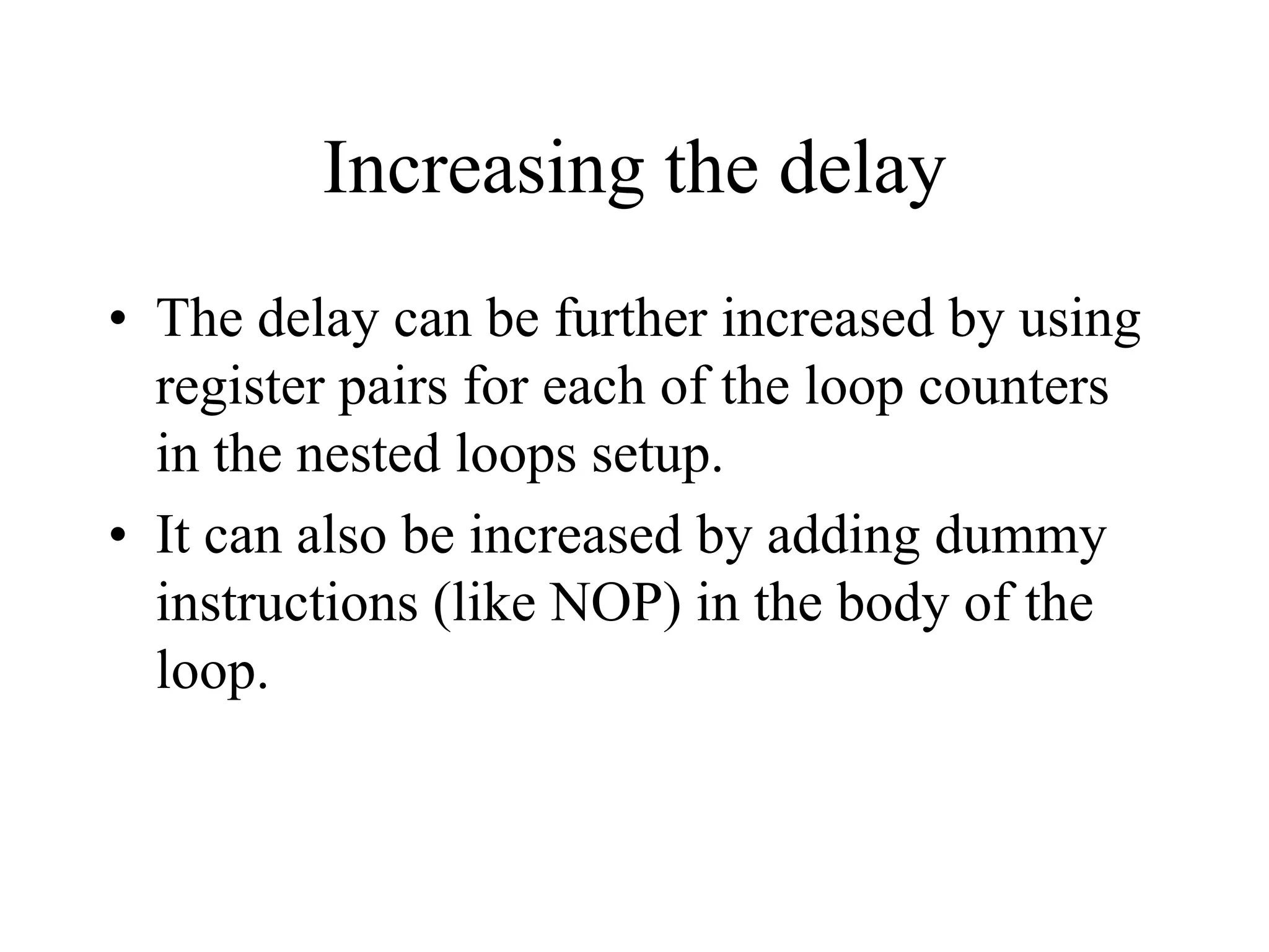 Increasing the delay
• The delay can be further increased by using
register pairs for each of the loop counters
in the nested loops setup.
• It can also be increased by adding dummy
instructions (like NOP) in the body of the
loop.

 