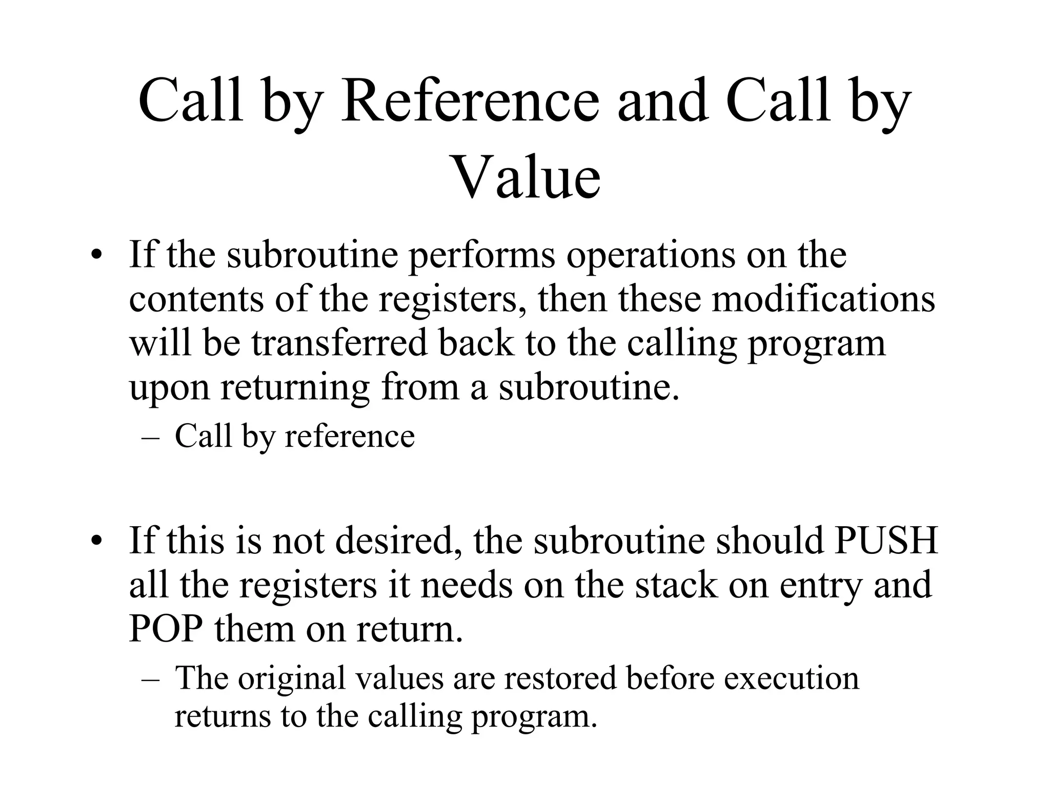 Call by Reference and Call by
Value
• If the subroutine performs operations on the
contents of the registers, then these modifications
will be transferred back to the calling program
upon returning from a subroutine.
– Call by reference
• If this is not desired, the subroutine should PUSH
all the registers it needs on the stack on entry and
POP them on return.
– The original values are restored before execution
returns to the calling program.
 
