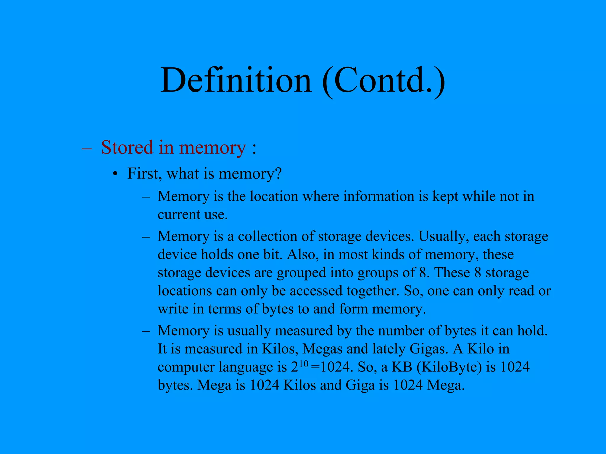 Definition (Contd.)
– Stored in memory :
• First, what is memory?
– Memory is the location where information is kept while not in
current use.
– Memory is a collection of storage devices. Usually, each storage
device holds one bit. Also, in most kinds of memory, these
storage devices are grouped into groups of 8. These 8 storage
locations can only be accessed together. So, one can only read or
write in terms of bytes to and form memory.
– Memory is usually measured by the number of bytes it can hold.
It is measured in Kilos, Megas and lately Gigas. A Kilo in
computer language is 210 =1024. So, a KB (KiloByte) is 1024
bytes. Mega is 1024 Kilos and Giga is 1024 Mega.
 