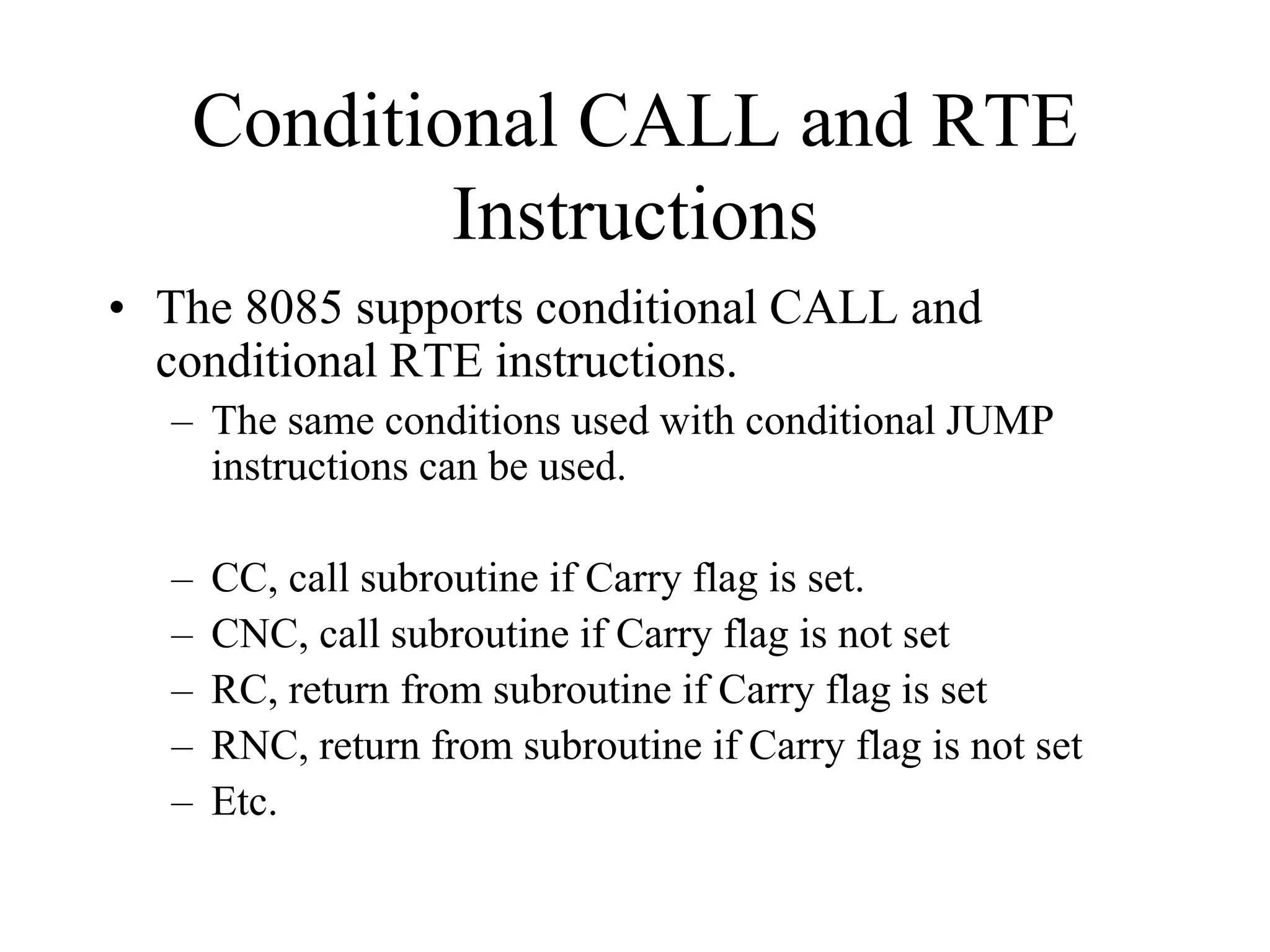 Conditional CALL and RTE
Instructions
• The 8085 supports conditional CALL and
conditional RTE instructions.
– The same conditions used with conditional JUMP
instructions can be used.
– CC, call subroutine if Carry flag is set.
– CNC, call subroutine if Carry flag is not set
– RC, return from subroutine if Carry flag is set
– RNC, return from subroutine if Carry flag is not set
– Etc.
 