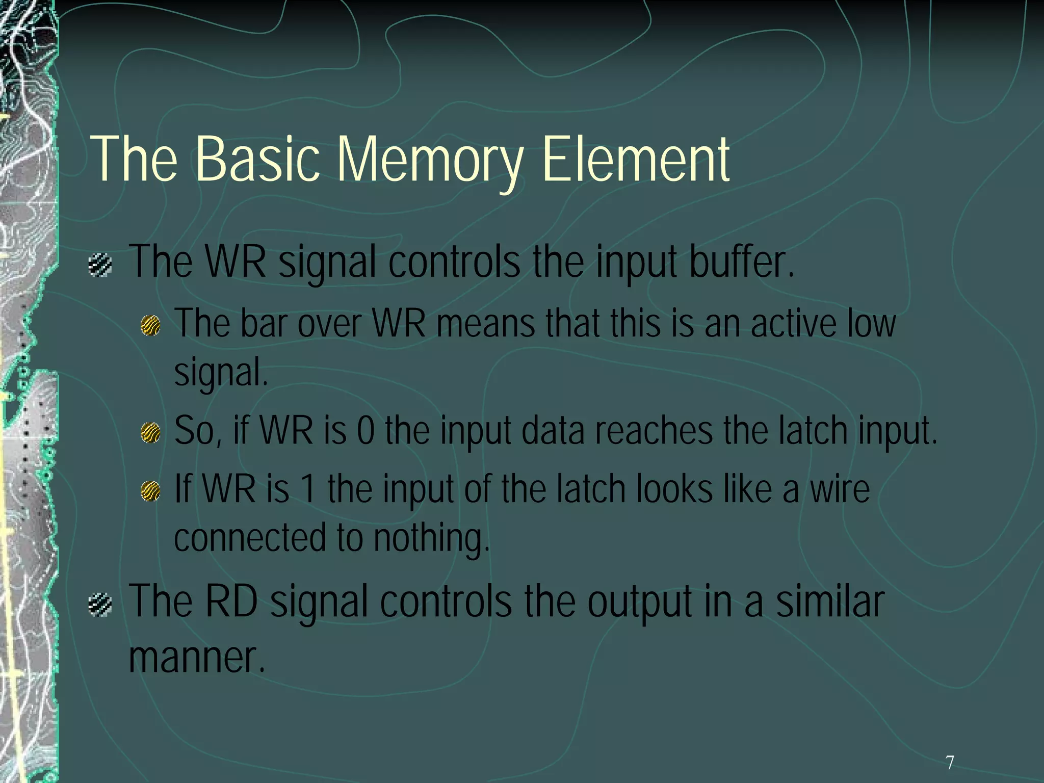 7
The Basic Memory Element
The WR signal controls the input buffer.
The bar over WR means that this is an active low
signal.
So, if WR is 0 the input data reaches the latch input.
If WR is 1 the input of the latch looks like a wire
connected to nothing.
The RD signal controls the output in a similar
manner.
 