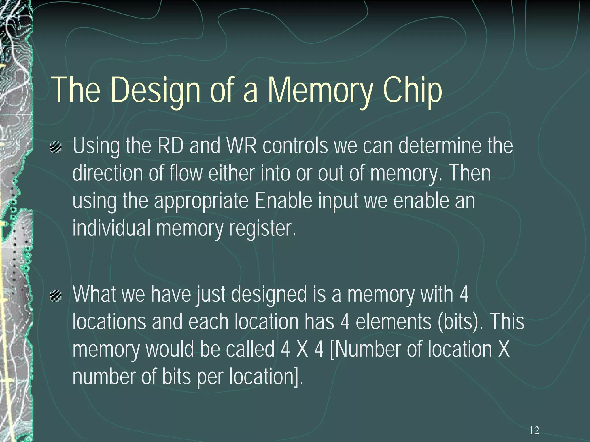 12
The Design of a Memory Chip
Using the RD and WR controls we can determine the
direction of flow either into or out of memory. Then
using the appropriate Enable input we enable an
individual memory register.
What we have just designed is a memory with 4
locations and each location has 4 elements (bits). This
memory would be called 4 X 4 [Number of location X
number of bits per location].
 