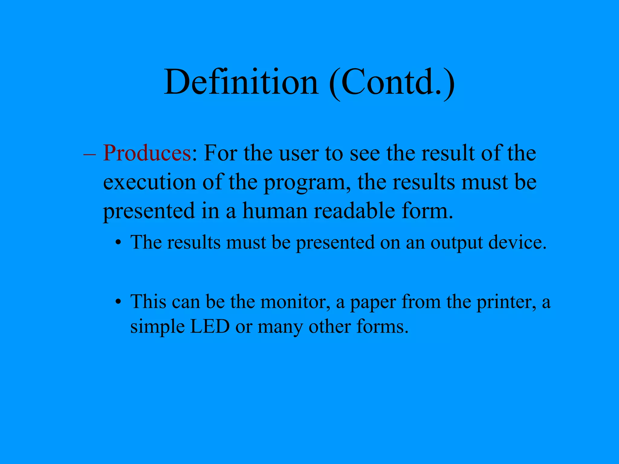 Definition (Contd.)
– Produces: For the user to see the result of the
execution of the program, the results must be
presented in a human readable form.
• The results must be presented on an output device.
• This can be the monitor, a paper from the printer, a
simple LED or many other forms.
 