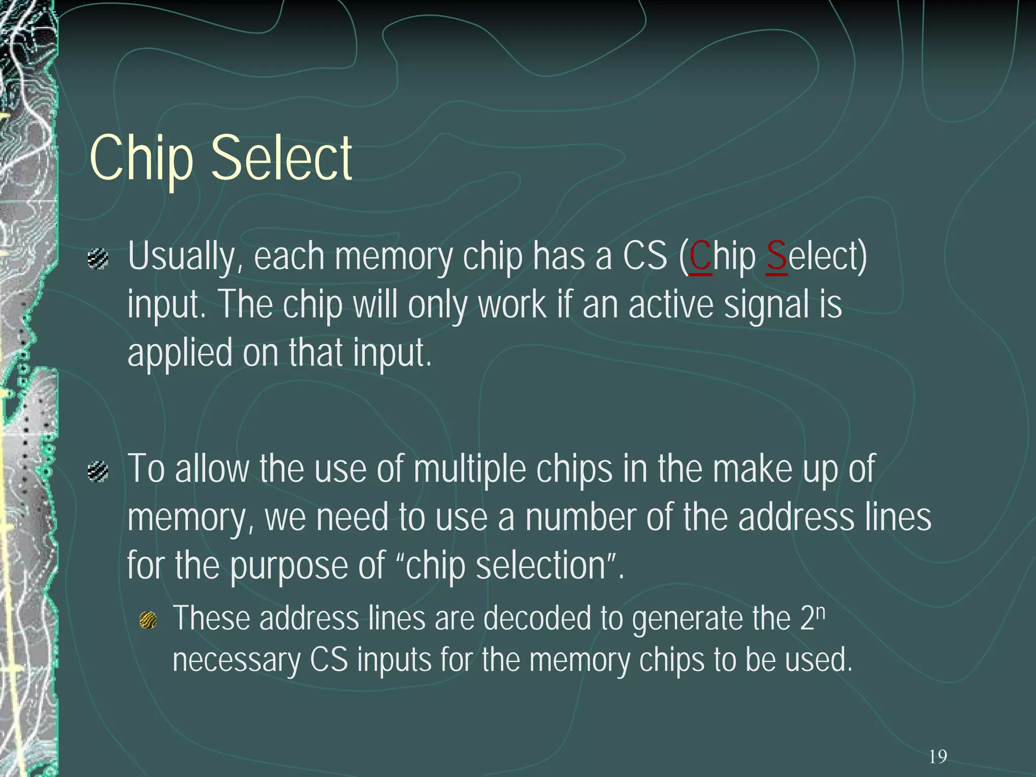 19
Chip Select
Usually, each memory chip has a CS (Chip Select)
input. The chip will only work if an active signal is
applied on that input.
To allow the use of multiple chips in the make up of
memory, we need to use a number of the address lines
for the purpose of “chip selection”.
These address lines are decoded to generate the 2n
necessary CS inputs for the memory chips to be used.
 