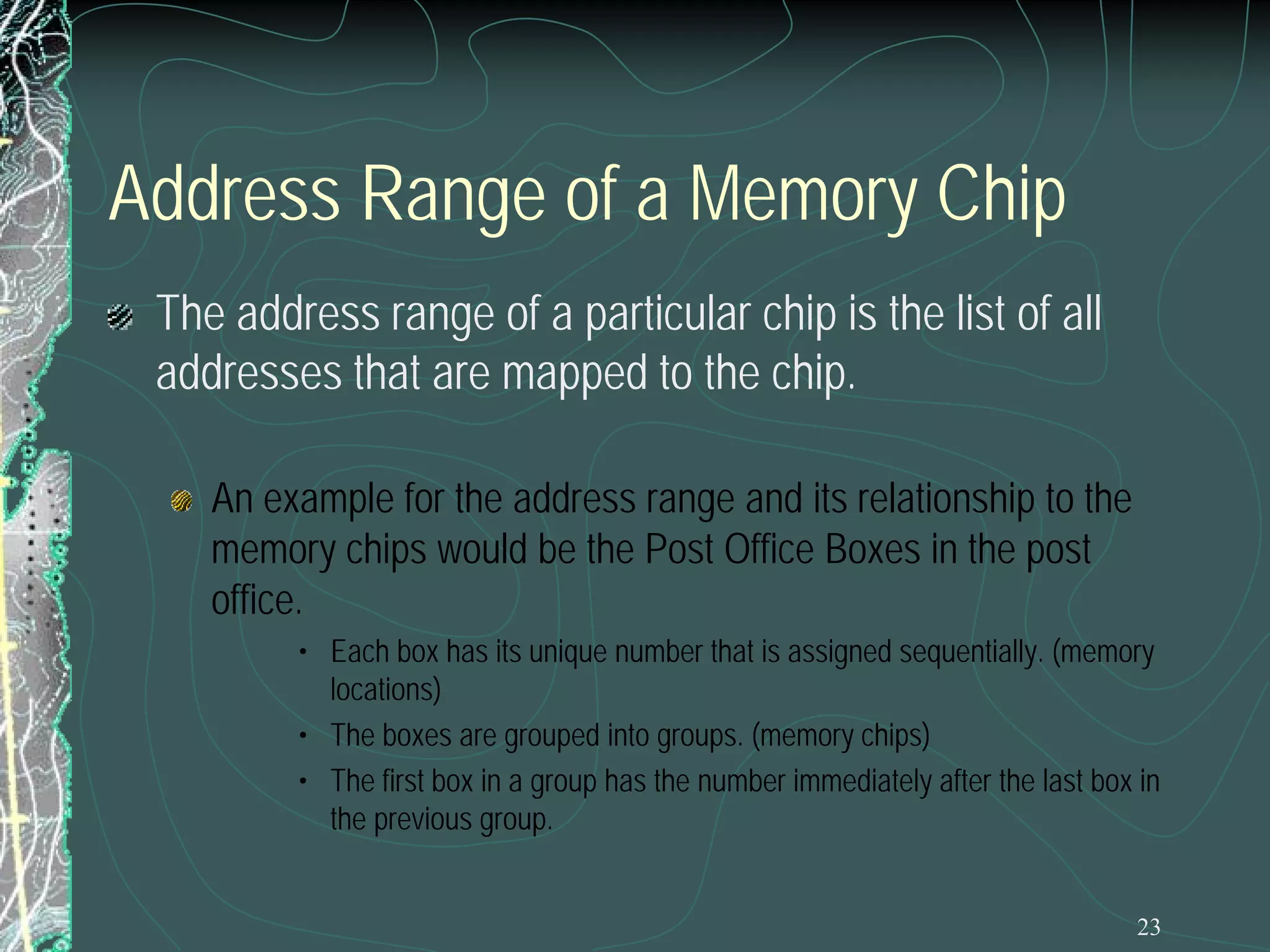 23
Address Range of a Memory Chip
The address range of a particular chip is the list of all
addresses that are mapped to the chip.
An example for the address range and its relationship to the
memory chips would be the Post Office Boxes in the post
office.
• Each box has its unique number that is assigned sequentially. (memory
locations)
• The boxes are grouped into groups. (memory chips)
• The first box in a group has the number immediately after the last box in
the previous group.
 