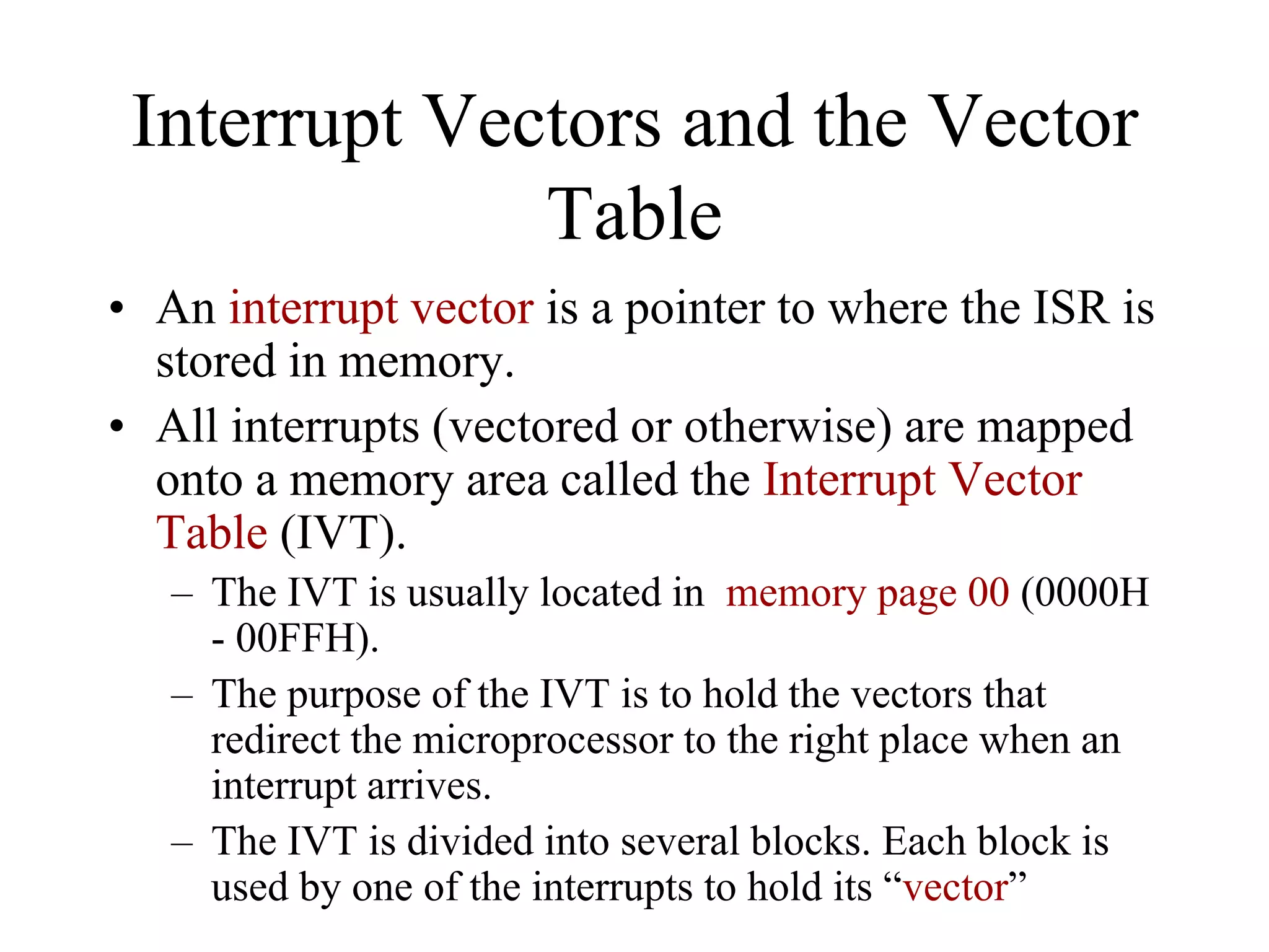 Interrupt Vectors and the Vector
Table
• An interrupt vector is a pointer to where the ISR is
stored in memory.
• All interrupts (vectored or otherwise) are mapped
onto a memory area called the Interrupt Vector
Table (IVT).
– The IVT is usually located in memory page 00 (0000H
- 00FFH).
– The purpose of the IVT is to hold the vectors that
redirect the microprocessor to the right place when an
interrupt arrives.
– The IVT is divided into several blocks. Each block is
used by one of the interrupts to hold its “vector”
 