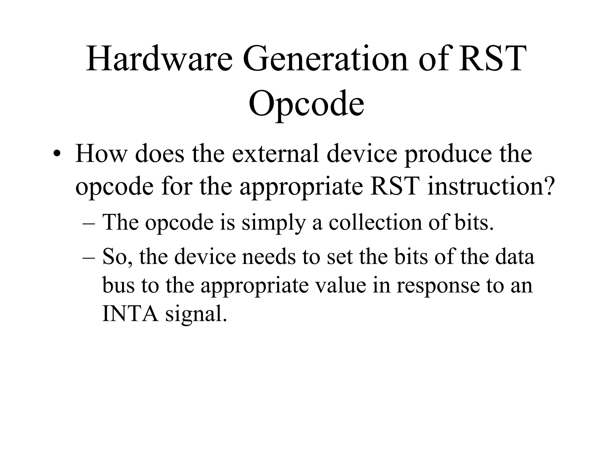 Hardware Generation of RST
Opcode
• How does the external device produce the
opcode for the appropriate RST instruction?
– The opcode is simply a collection of bits.
– So, the device needs to set the bits of the data
bus to the appropriate value in response to an
INTA signal.
 