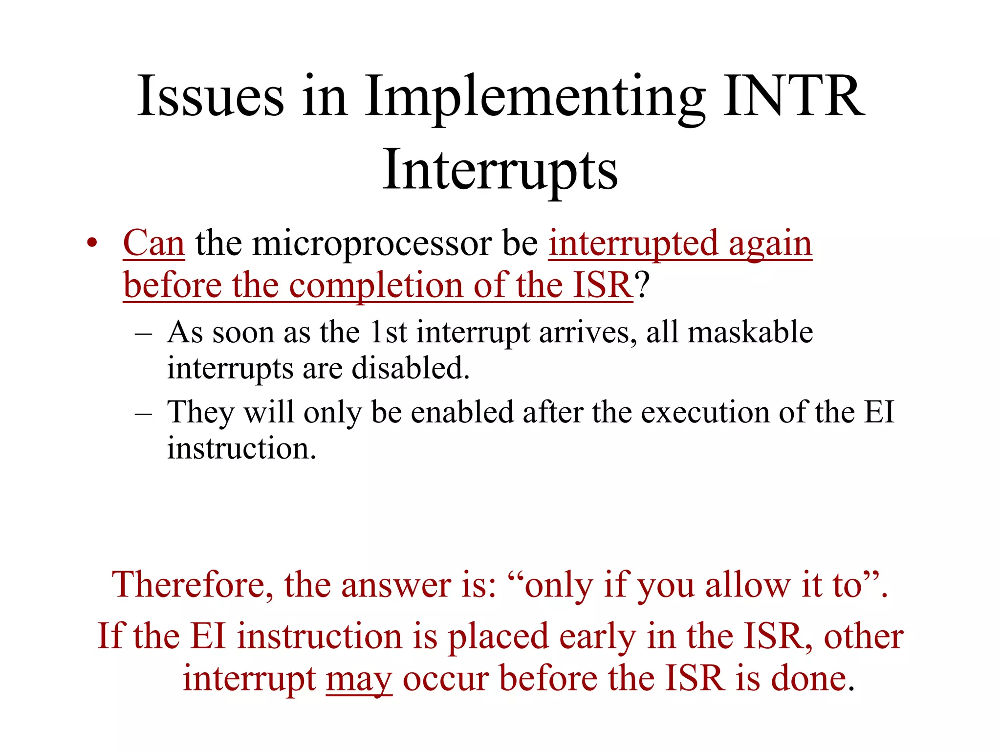 Issues in Implementing INTR
Interrupts
• Can the microprocessor be interrupted again
before the completion of the ISR?
– As soon as the 1st interrupt arrives, all maskable
interrupts are disabled.
– They will only be enabled after the execution of the EI
instruction.
Therefore, the answer is: “only if you allow it to”.
If the EI instruction is placed early in the ISR, other
interrupt may occur before the ISR is done.
 