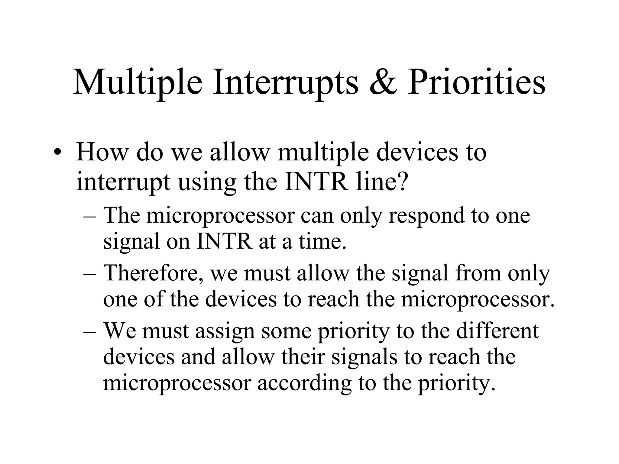 Multiple Interrupts & Priorities
• How do we allow multiple devices to
interrupt using the INTR line?
– The microprocessor can only respond to one
signal on INTR at a time.
– Therefore, we must allow the signal from only
one of the devices to reach the microprocessor.
– We must assign some priority to the different
devices and allow their signals to reach the
microprocessor according to the priority.
 