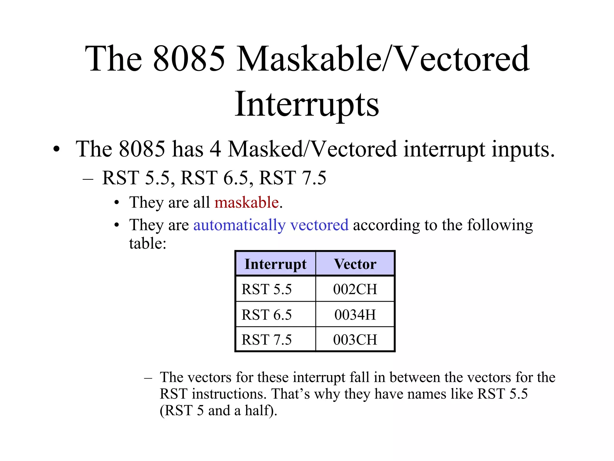 The 8085 Maskable/Vectored
Interrupts
• The 8085 has 4 Masked/Vectored interrupt inputs.
– RST 5.5, RST 6.5, RST 7.5
• They are all maskable.
• They are automatically vectored according to the following
table:
– The vectors for these interrupt fall in between the vectors for the
RST instructions. That’s why they have names like RST 5.5
(RST 5 and a half).
Interrupt Vector
RST 5.5 002CH
RST 6.5 0034H
RST 7.5 003CH
 