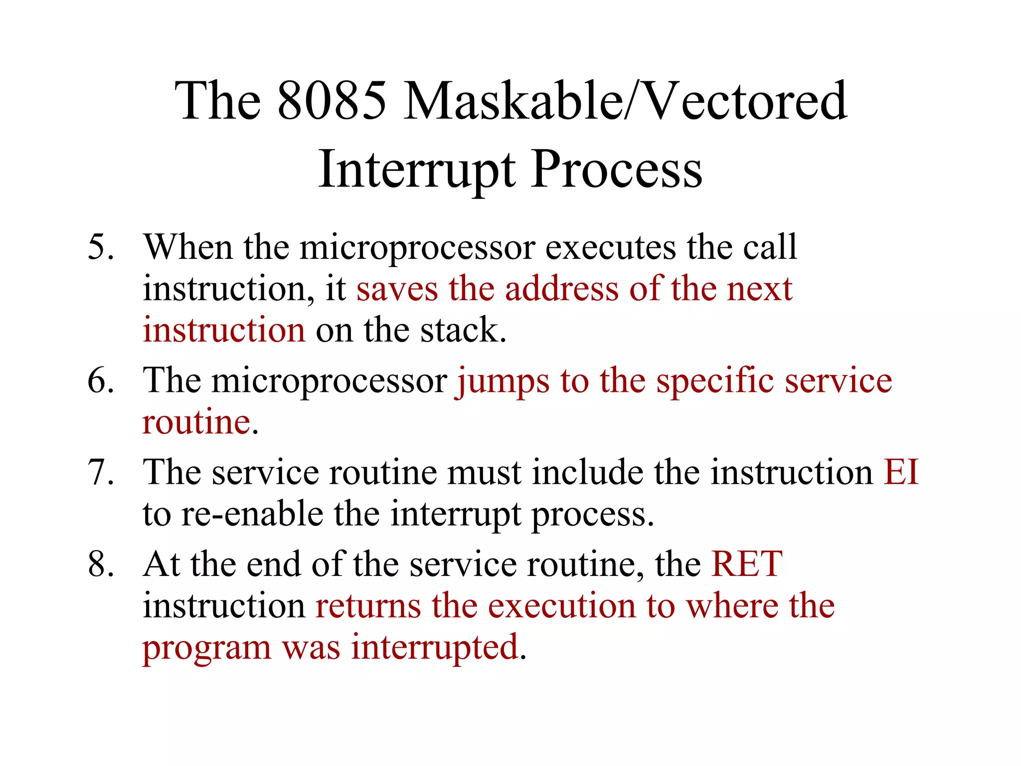 The 8085 Maskable/Vectored
Interrupt Process
5. When the microprocessor executes the call
instruction, it saves the address of the next
instruction on the stack.
6. The microprocessor jumps to the specific service
routine.
7. The service routine must include the instruction EI
to re-enable the interrupt process.
8. At the end of the service routine, the RET
instruction returns the execution to where the
program was interrupted.
 