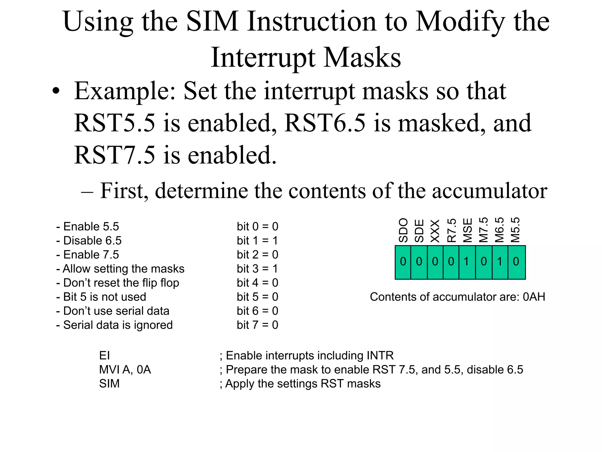 Using the SIM Instruction to Modify the
Interrupt Masks
• Example: Set the interrupt masks so that
RST5.5 is enabled, RST6.5 is masked, and
RST7.5 is enabled.
– First, determine the contents of the accumulator
SDO
SDE
XXX
R7.5
MSE
M7.5
M6.5
M5.5
- Enable 5.5 bit 0 = 0
- Disable 6.5 bit 1 = 1
- Enable 7.5 bit 2 = 0
- Allow setting the masks bit 3 = 1
- Don’t reset the flip flop bit 4 = 0
- Bit 5 is not used bit 5 = 0
- Don’t use serial data bit 6 = 0
- Serial data is ignored bit 7 = 0
0 1 00000 1
Contents of accumulator are: 0AH
EI ; Enable interrupts including INTR
MVI A, 0A ; Prepare the mask to enable RST 7.5, and 5.5, disable 6.5
SIM ; Apply the settings RST masks
 