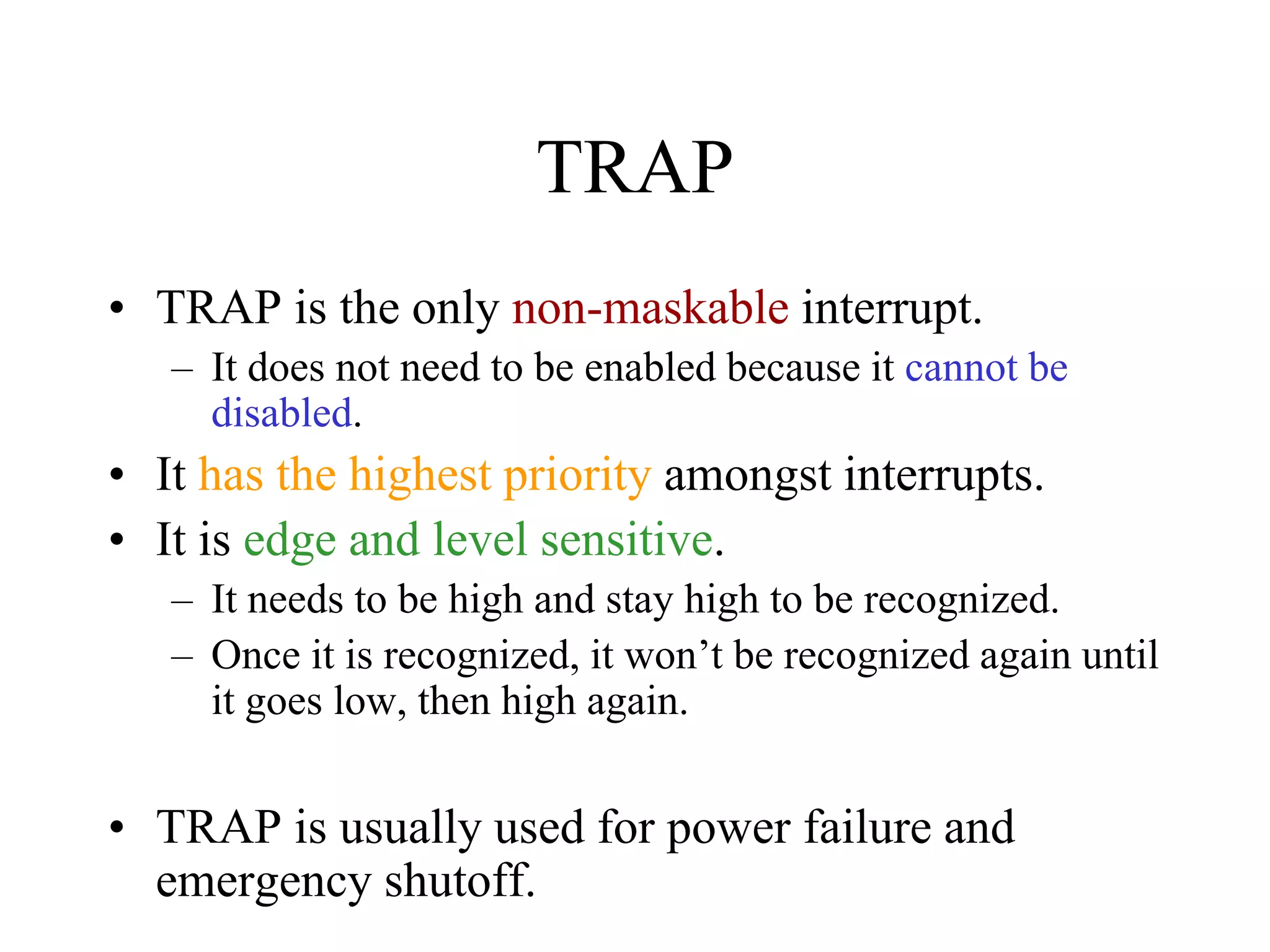 TRAP
• TRAP is the only non-maskable interrupt.
– It does not need to be enabled because it cannot be
disabled.
• It has the highest priority amongst interrupts.
• It is edge and level sensitive.
– It needs to be high and stay high to be recognized.
– Once it is recognized, it won’t be recognized again until
it goes low, then high again.
• TRAP is usually used for power failure and
emergency shutoff.
 