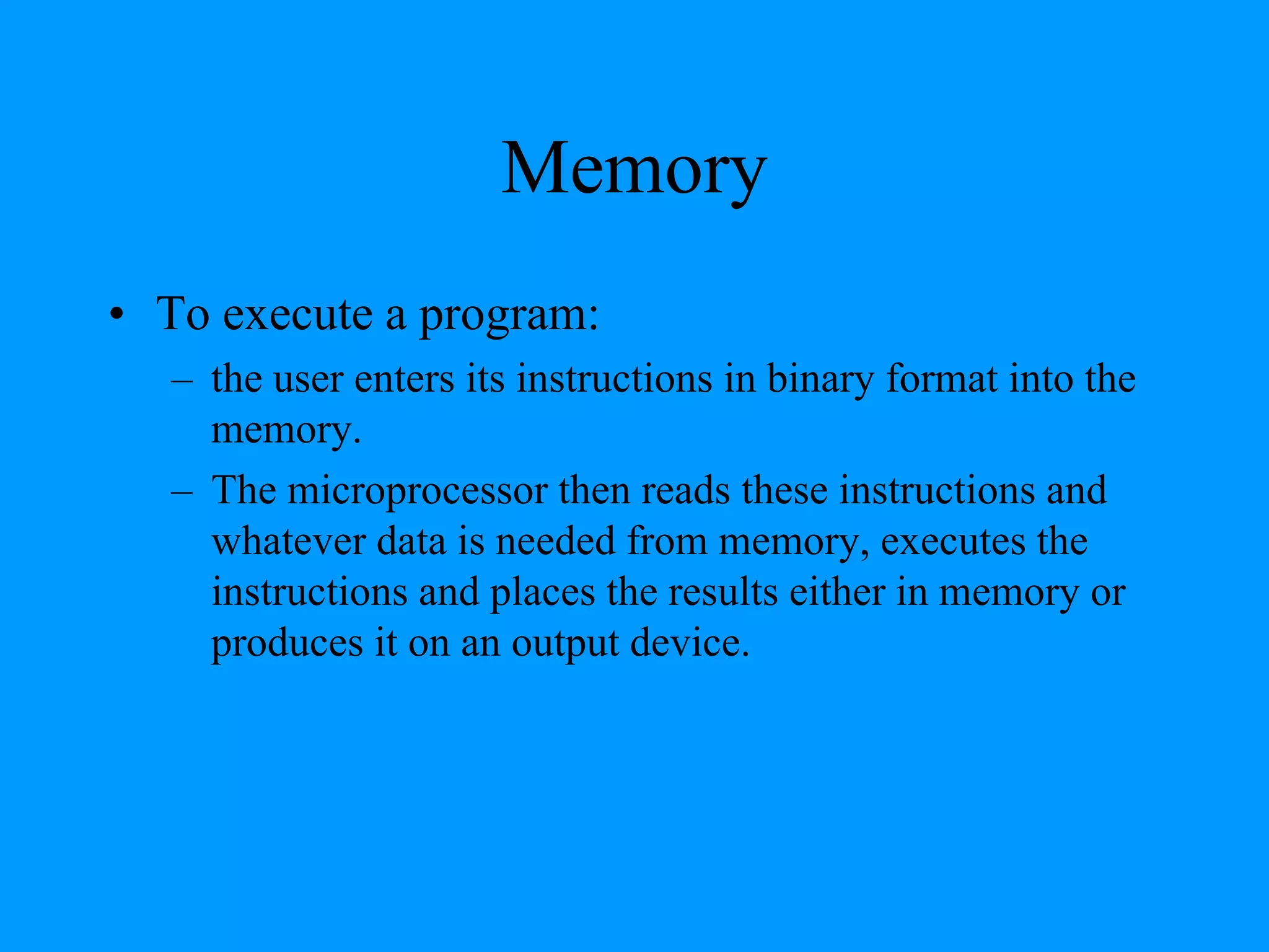 Memory
• To execute a program:
– the user enters its instructions in binary format into the
memory.
– The microprocessor then reads these instructions and
whatever data is needed from memory, executes the
instructions and places the results either in memory or
produces it on an output device.
 
