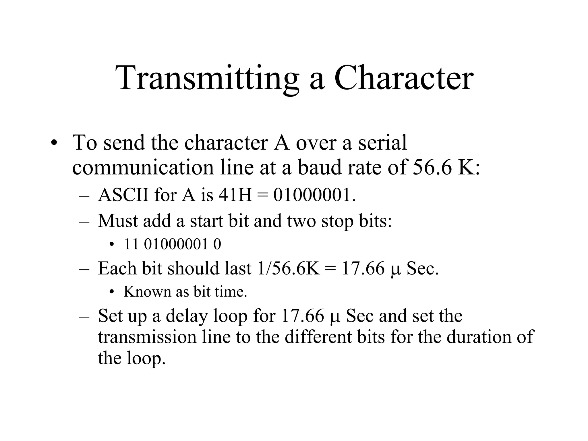Transmitting a Character
• To send the character A over a serial
communication line at a baud rate of 56.6 K:
– ASCII for A is 41H = 01000001.
– Must add a start bit and two stop bits:
• 11 01000001 0
– Each bit should last 1/56.6K = 17.66 µ Sec.
• Known as bit time.
– Set up a delay loop for 17.66 µ Sec and set the
transmission line to the different bits for the duration of
the loop.
 