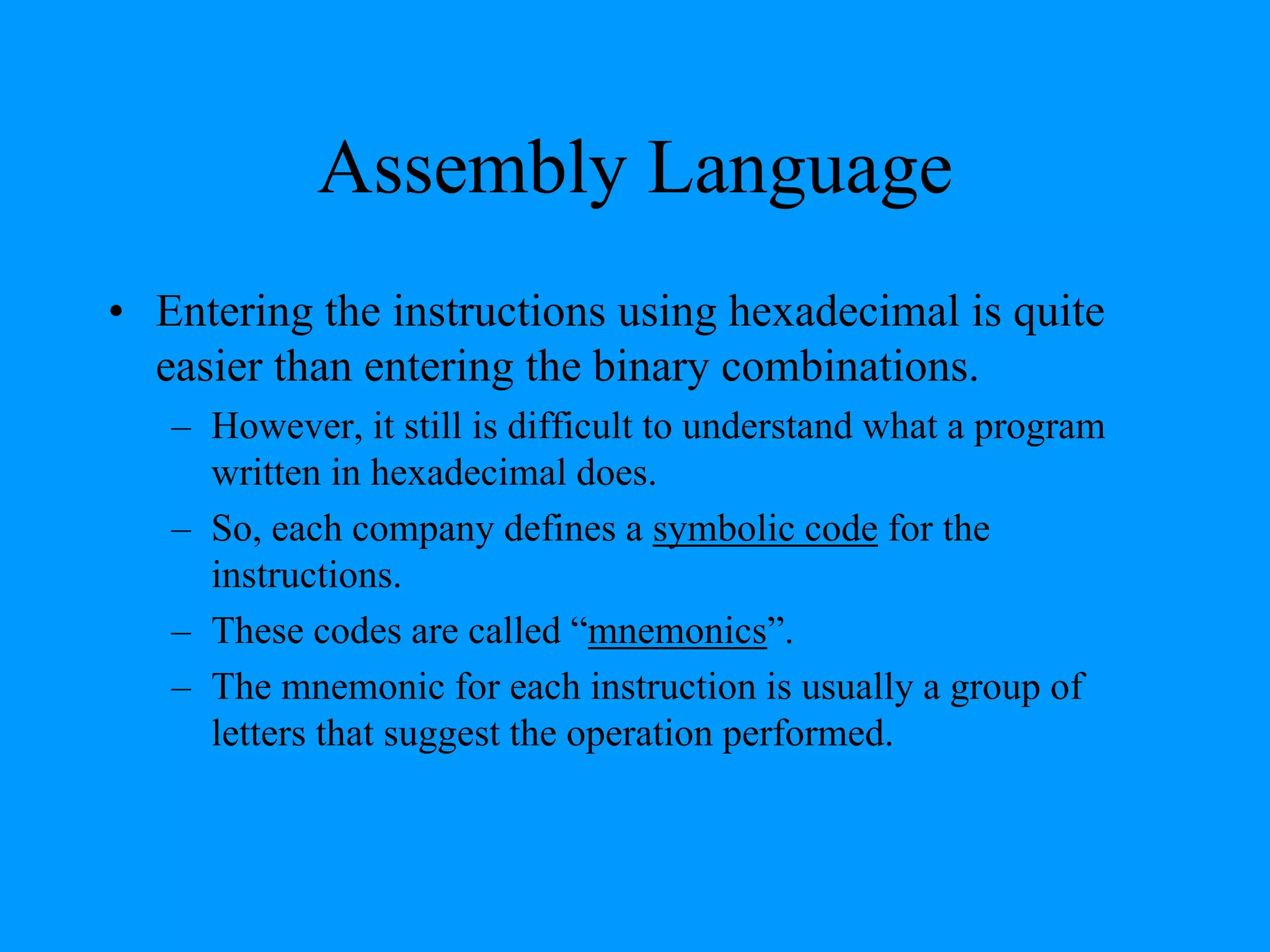 Assembly Language
• Entering the instructions using hexadecimal is quite
easier than entering the binary combinations.
– However, it still is difficult to understand what a program
written in hexadecimal does.
– So, each company defines a symbolic code for the
instructions.
– These codes are called “mnemonics”.
– The mnemonic for each instruction is usually a group of
letters that suggest the operation performed.
 
