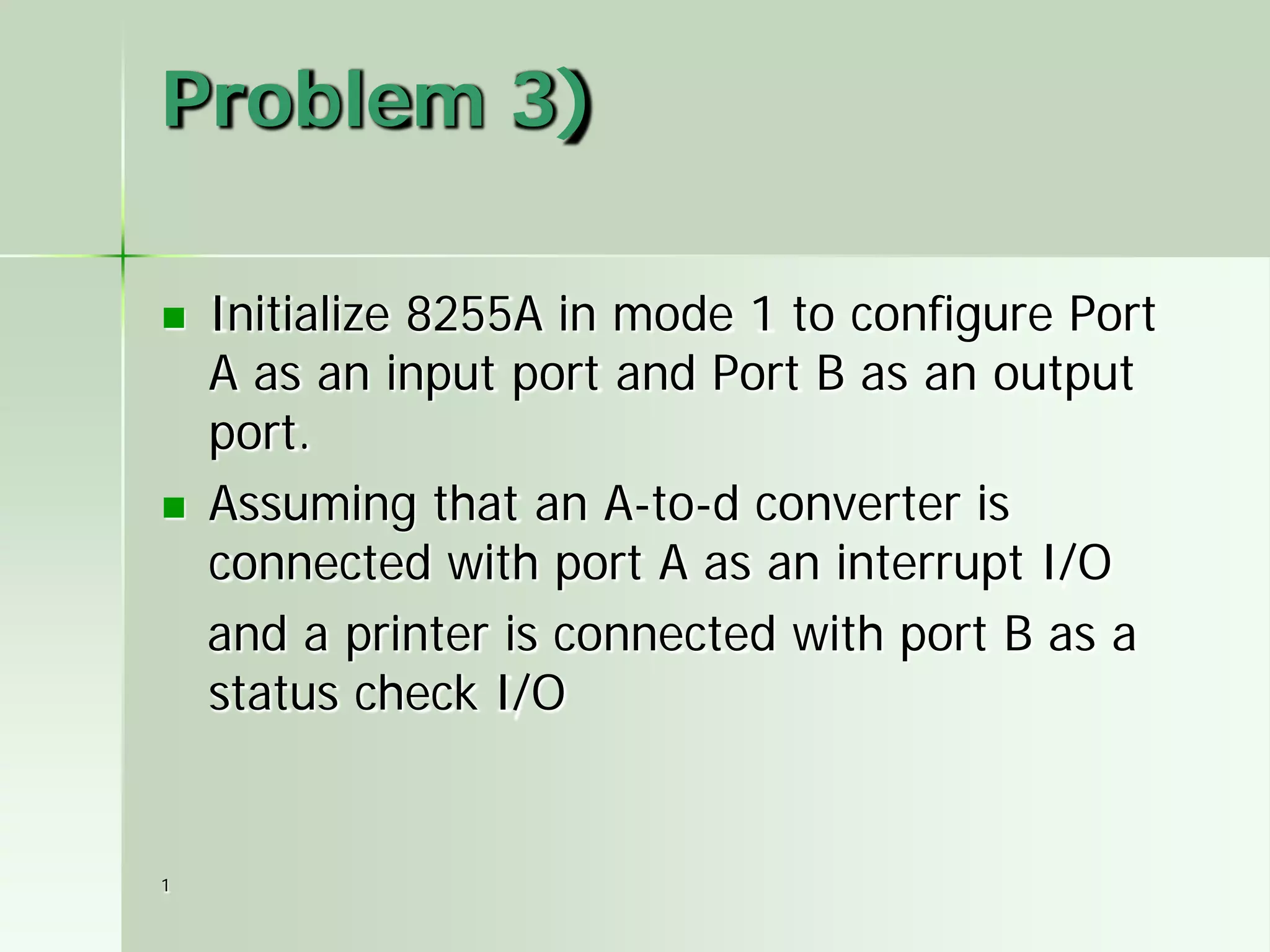 1
Problem 3)
 Initialize 8255A in mode 1 to configure Port
A as an input port and Port B as an output
port.
 Assuming that an A-to-d converter is
connected with port A as an interrupt I/O
and a printer is connected with port B as a
status check I/O
 