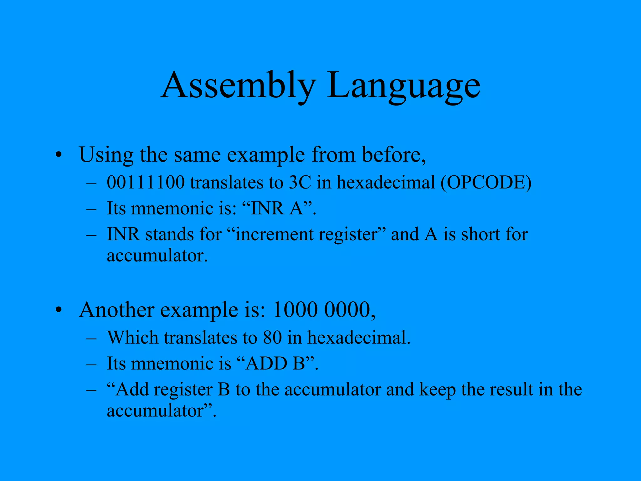 Assembly Language
• Using the same example from before,
– 00111100 translates to 3C in hexadecimal (OPCODE)
– Its mnemonic is: “INR A”.
– INR stands for “increment register” and A is short for
accumulator.
• Another example is: 1000 0000,
– Which translates to 80 in hexadecimal.
– Its mnemonic is “ADD B”.
– “Add register B to the accumulator and keep the result in the
accumulator”.
 