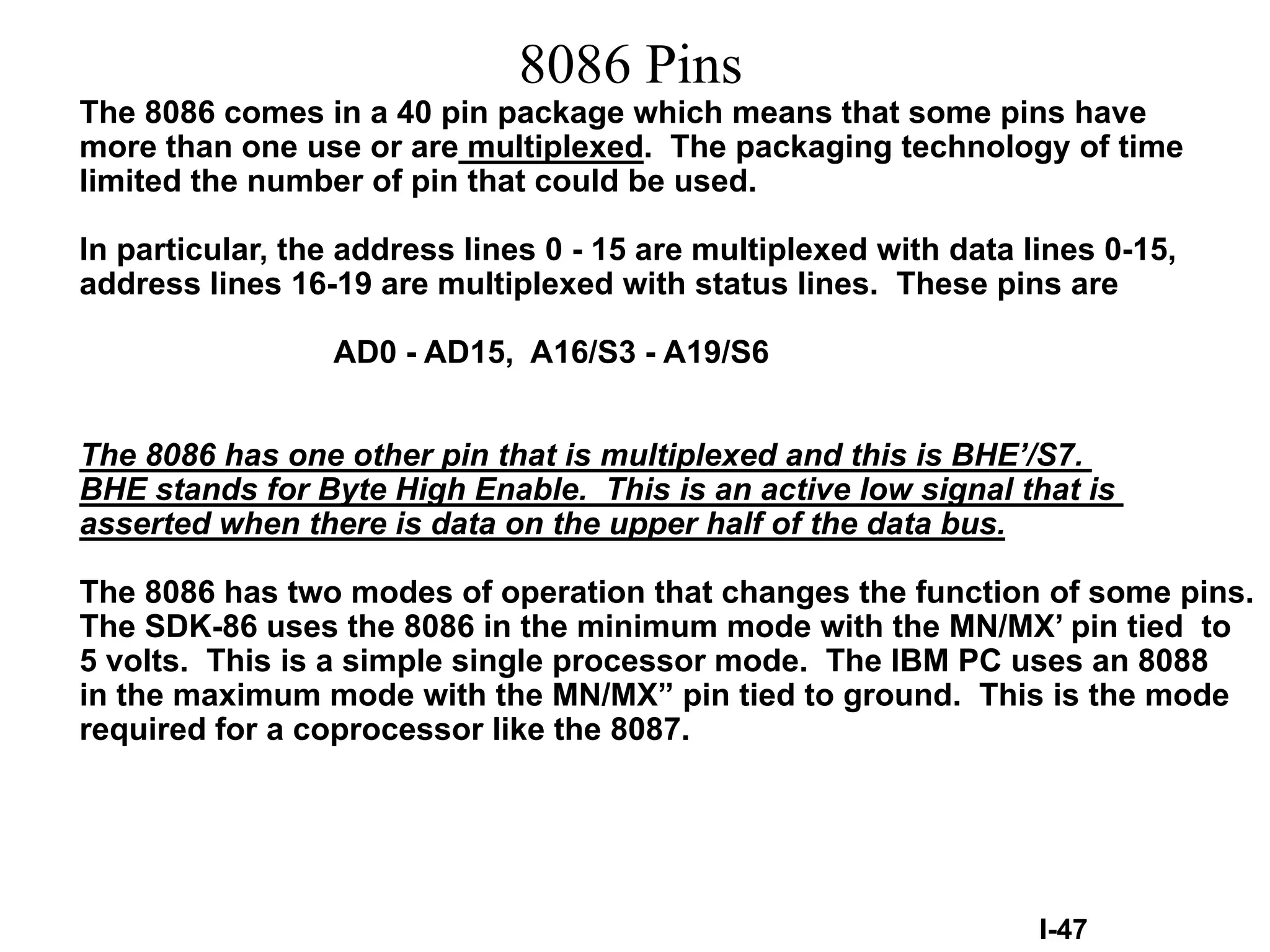 8086 Pins
The 8086 comes in a 40 pin package which means that some pins have
more than one use or are multiplexed. The packaging technology of time
limited the number of pin that could be used.
In particular, the address lines 0 - 15 are multiplexed with data lines 0-15,
address lines 16-19 are multiplexed with status lines. These pins are
AD0 - AD15, A16/S3 - A19/S6
The 8086 has one other pin that is multiplexed and this is BHE’/S7.
BHE stands for Byte High Enable. This is an active low signal that is
asserted when there is data on the upper half of the data bus.
The 8086 has two modes of operation that changes the function of some pins.
The SDK-86 uses the 8086 in the minimum mode with the MN/MX’ pin tied to
5 volts. This is a simple single processor mode. The IBM PC uses an 8088
in the maximum mode with the MN/MX” pin tied to ground. This is the mode
required for a coprocessor like the 8087.
I-47
 