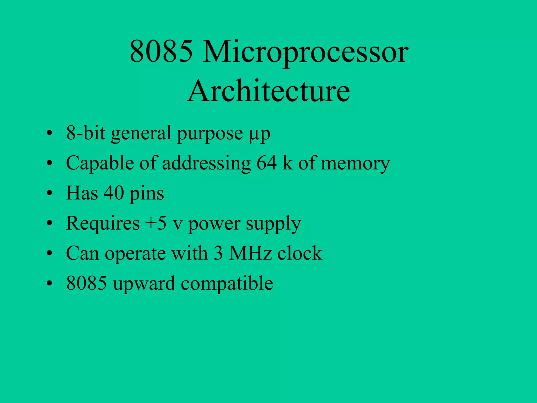 8085 Microprocessor
Architecture
• 8-bit general purpose µp
• Capable of addressing 64 k of memory
• Has 40 pins
• Requires +5 v power supply
• Can operate with 3 MHz clock
• 8085 upward compatible
 