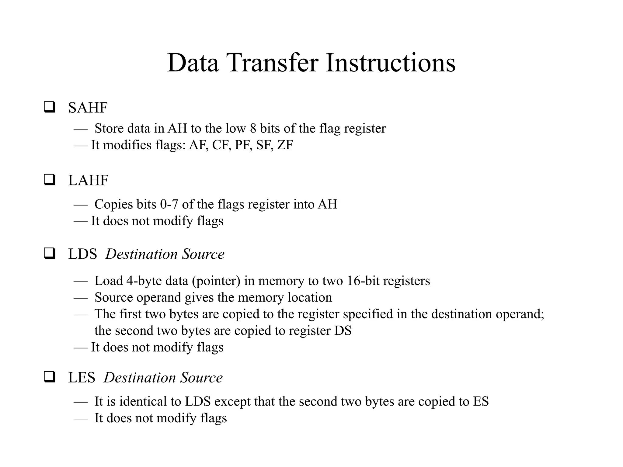 Data Transfer Instructions
 SAHF
 LAHF
— Store data in AH to the low 8 bits of the flag register
— It modifies flags: AF, CF, PF, SF, ZF
— Copies bits 0-7 of the flags register into AH
— It does not modify flags
 LDS Destination Source
— Load 4-byte data (pointer) in memory to two 16-bit registers
— Source operand gives the memory location
— The first two bytes are copied to the register specified in the destination operand;
the second two bytes are copied to register DS
— It does not modify flags
 LES Destination Source
— It is identical to LDS except that the second two bytes are copied to ES
— It does not modify flags
 