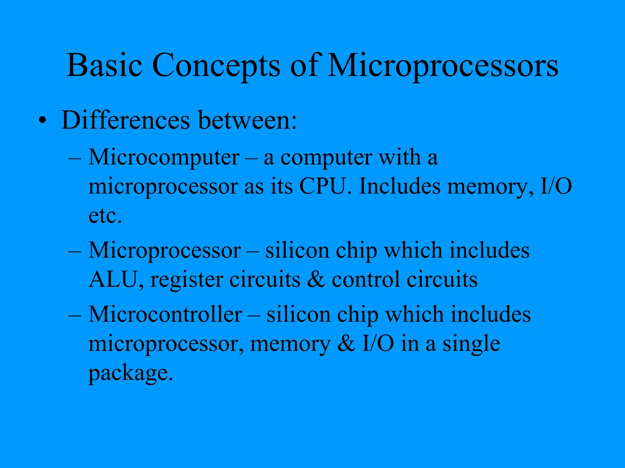 Basic Concepts of Microprocessors
• Differences between:
– Microcomputer – a computer with a
microprocessor as its CPU. Includes memory, I/O
etc.
– Microprocessor – silicon chip which includes
ALU, register circuits & control circuits
– Microcontroller – silicon chip which includes
microprocessor, memory & I/O in a single
package.
 