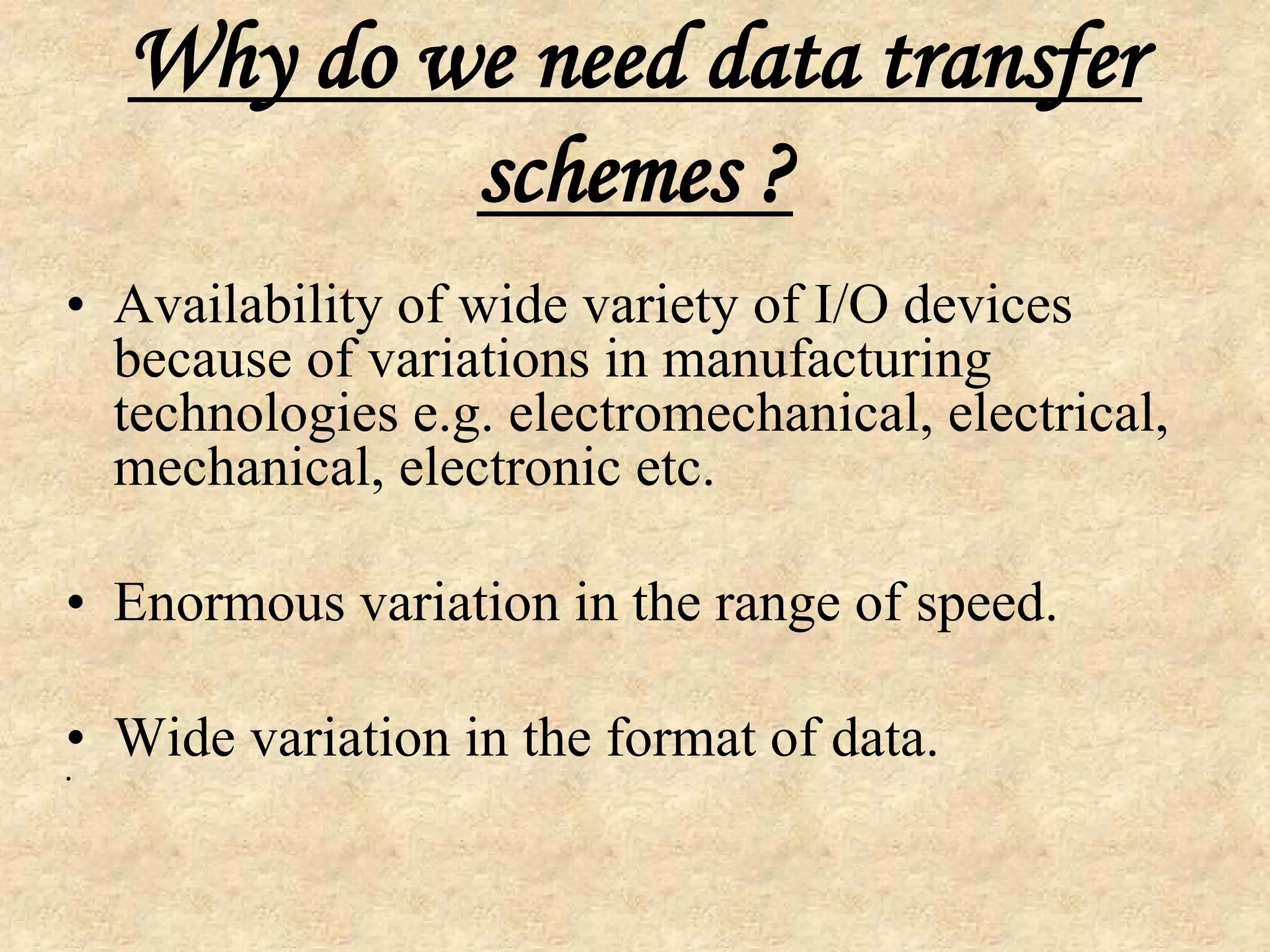 Why do we need data transfer
schemes ?
• Availability of wide variety of I/O devices
because of variations in manufacturing
technologies e.g. electromechanical, electrical,
mechanical, electronic etc.
• Enormous variation in the range of speed.
• Wide variation in the format of data.
•
 