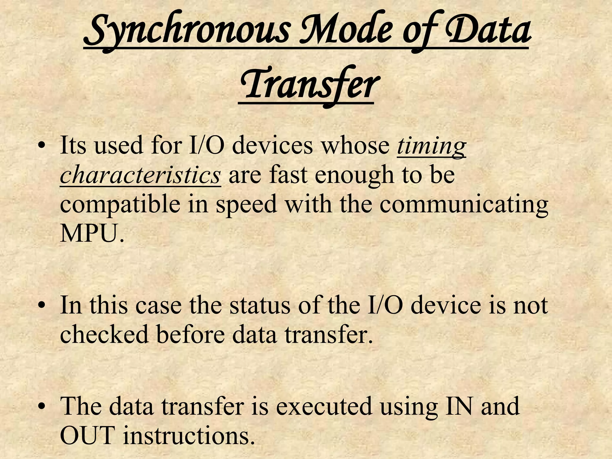 Synchronous Mode of Data
Transfer
• Its used for I/O devices whose timing
characteristics are fast enough to be
compatible in speed with the communicating
MPU.
• In this case the status of the I/O device is not
checked before data transfer.
• The data transfer is executed using IN and
OUT instructions.
 