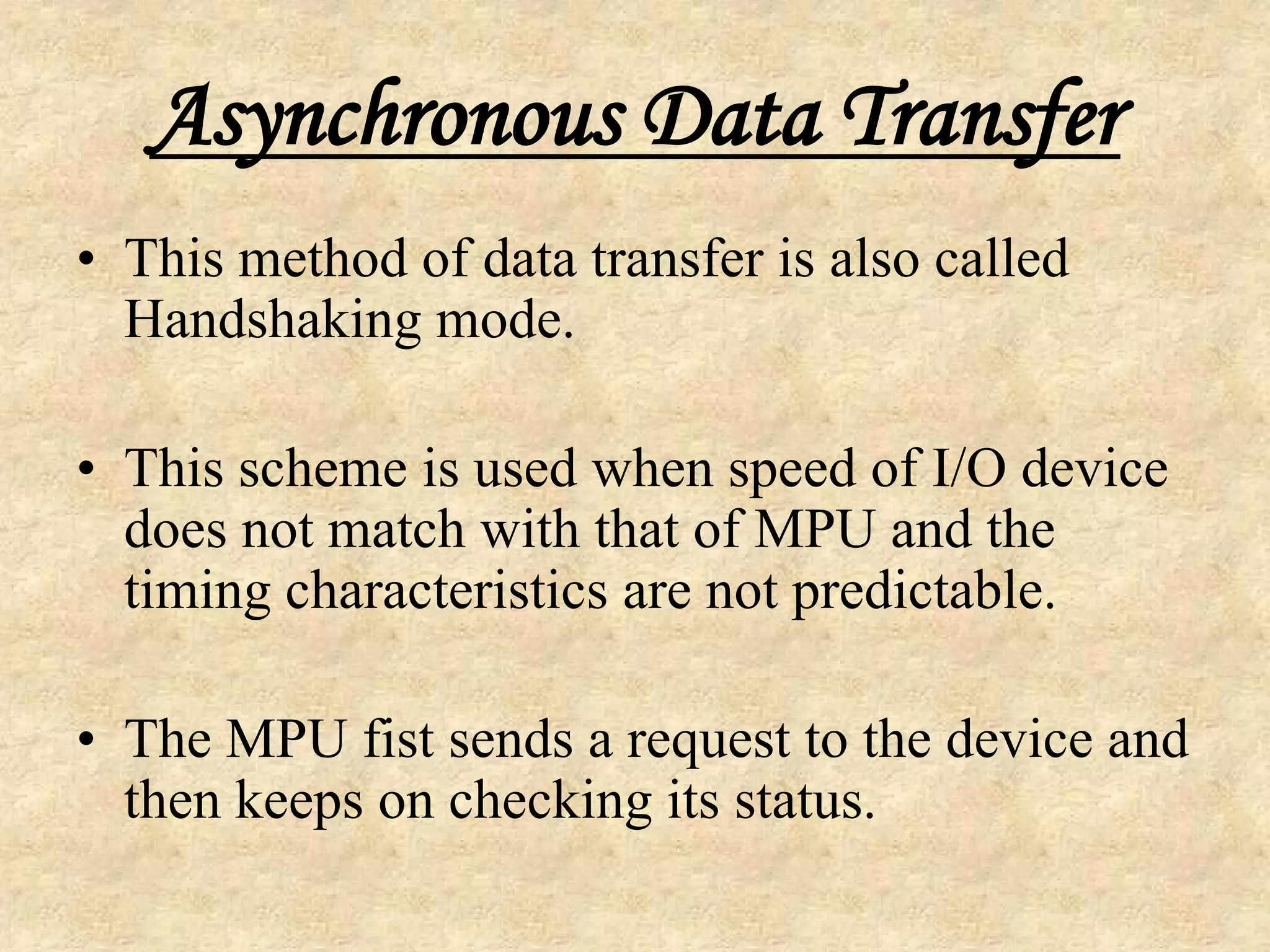 Asynchronous Data Transfer
• This method of data transfer is also called
Handshaking mode.
• This scheme is used when speed of I/O device
does not match with that of MPU and the
timing characteristics are not predictable.
• The MPU fist sends a request to the device and
then keeps on checking its status.
 