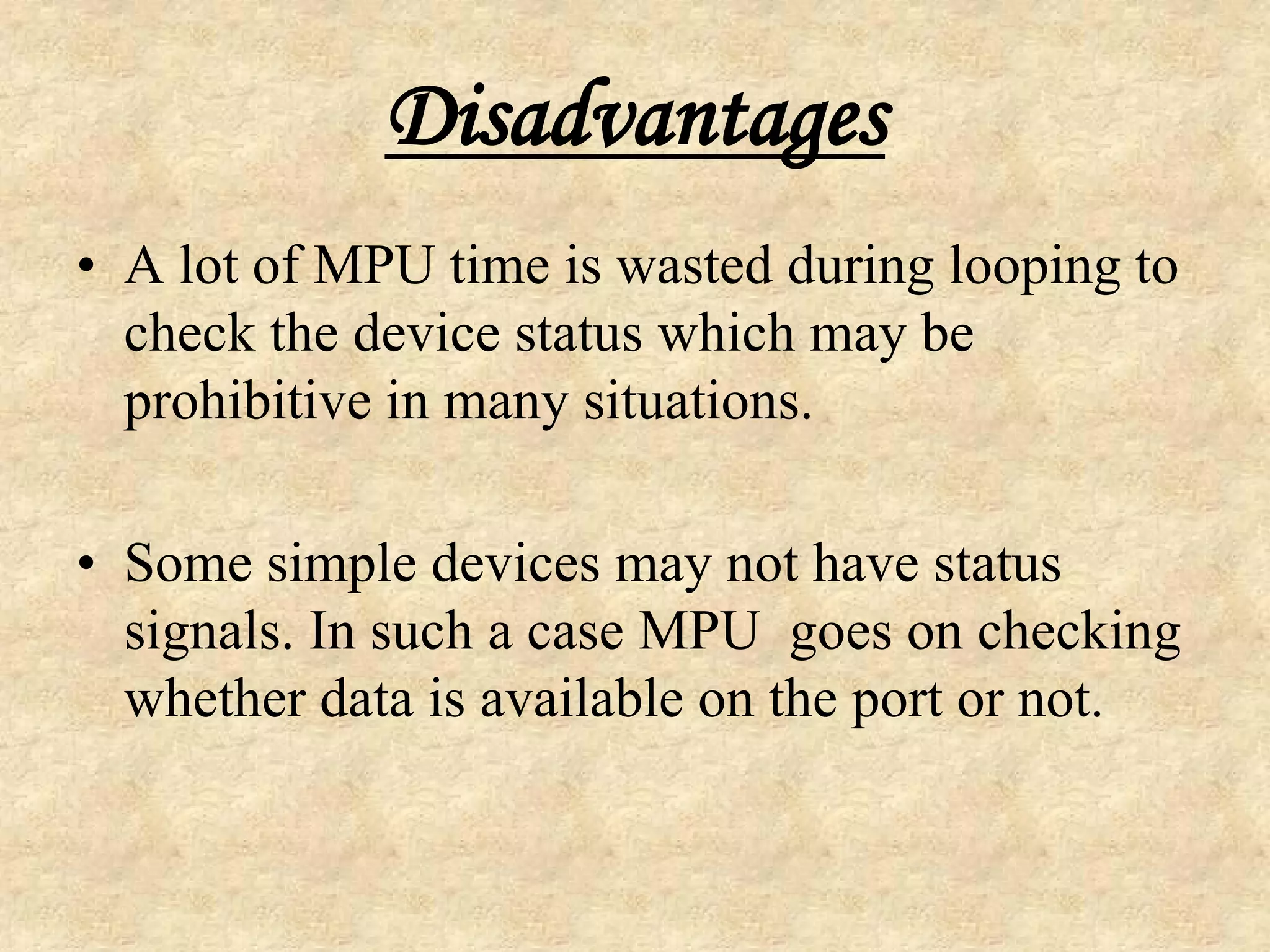Disadvantages
• A lot of MPU time is wasted during looping to
check the device status which may be
prohibitive in many situations.
• Some simple devices may not have status
signals. In such a case MPU goes on checking
whether data is available on the port or not.
 