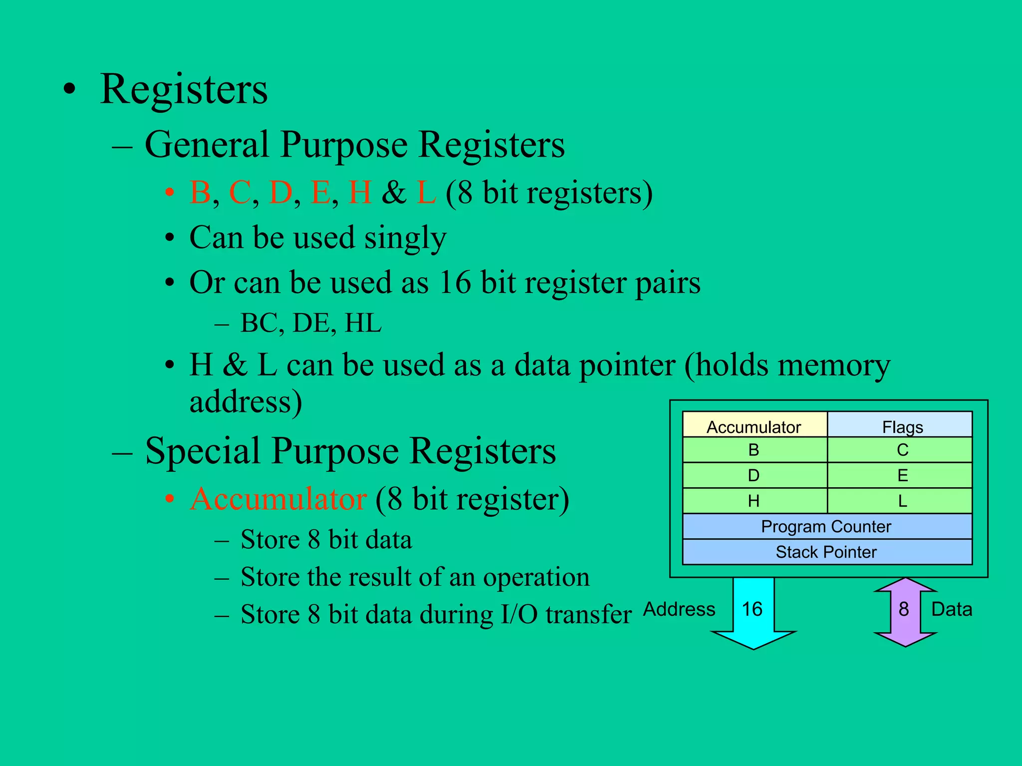 • Registers
– General Purpose Registers
• B, C, D, E, H & L (8 bit registers)
• Can be used singly
• Or can be used as 16 bit register pairs
– BC, DE, HL
• H & L can be used as a data pointer (holds memory
address)
– Special Purpose Registers
• Accumulator (8 bit register)
– Store 8 bit data
– Store the result of an operation
– Store 8 bit data during I/O transfer
Accumulator Flags
B C
D E
H L
Program Counter
Stack Pointer
DataAddress 816
 