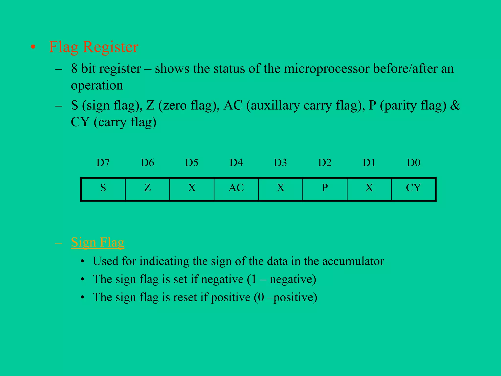 • Flag Register
– 8 bit register – shows the status of the microprocessor before/after an
operation
– S (sign flag), Z (zero flag), AC (auxillary carry flag), P (parity flag) &
CY (carry flag)
– Sign Flag
• Used for indicating the sign of the data in the accumulator
• The sign flag is set if negative (1 – negative)
• The sign flag is reset if positive (0 –positive)
D7 D6 D5 D4 D3 D2 D1 D0
S Z X AC X P X CY
 