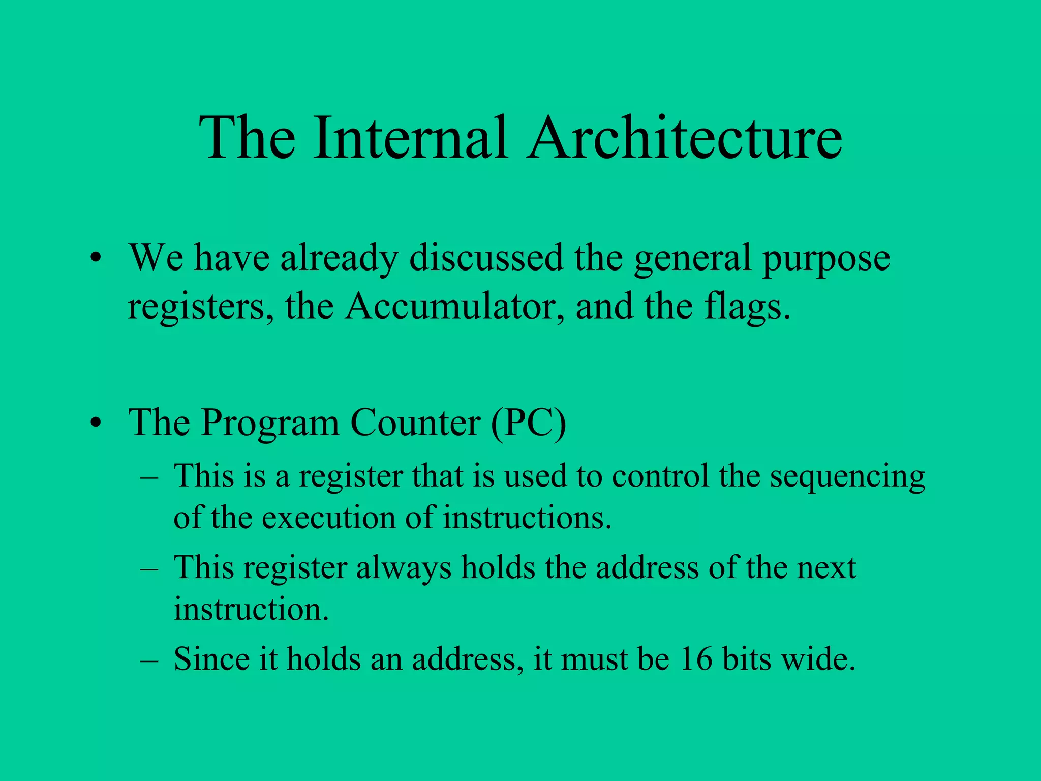 The Internal Architecture
• We have already discussed the general purpose
registers, the Accumulator, and the flags.
• The Program Counter (PC)
– This is a register that is used to control the sequencing
of the execution of instructions.
– This register always holds the address of the next
instruction.
– Since it holds an address, it must be 16 bits wide.
 