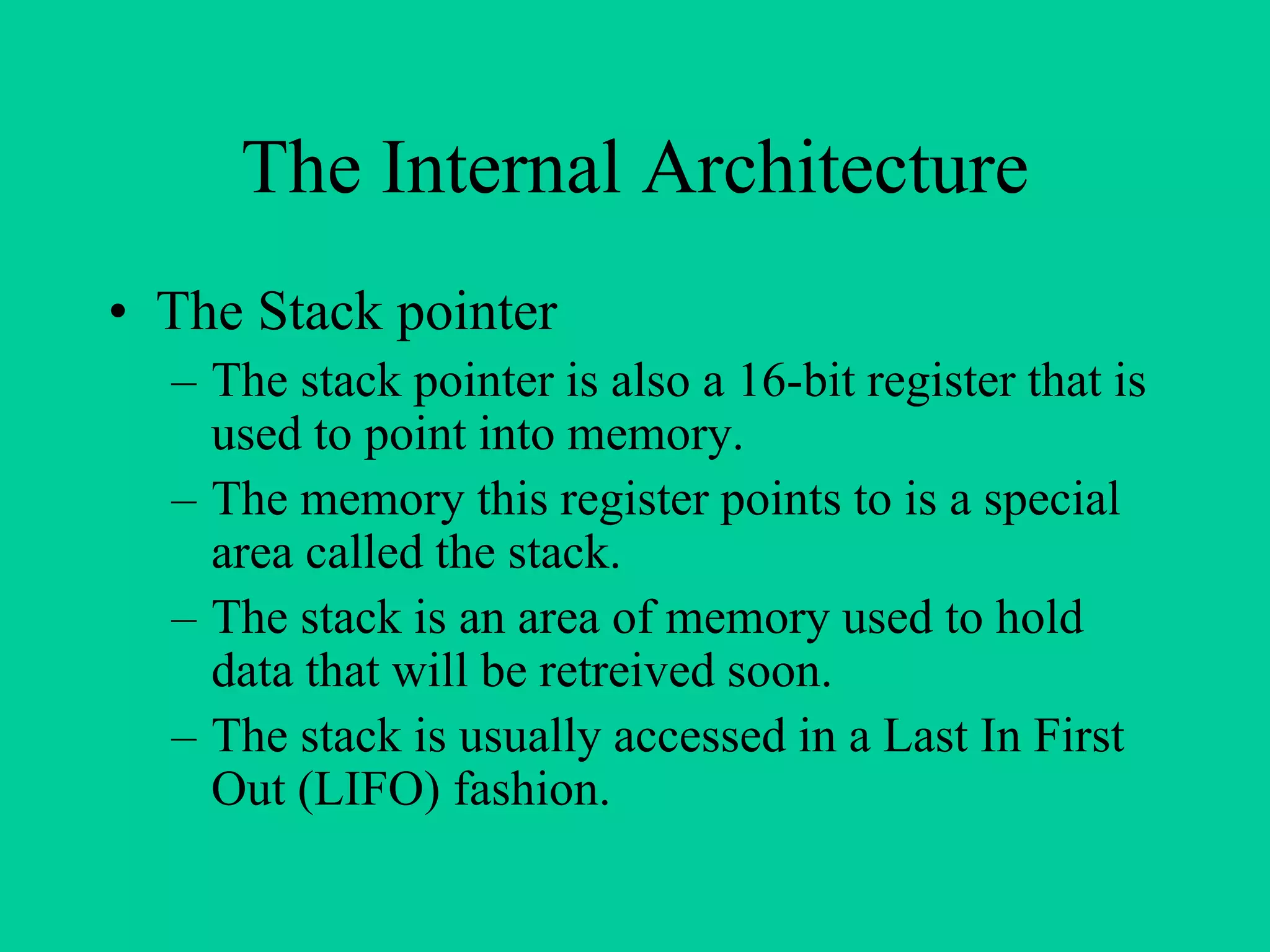 The Internal Architecture
• The Stack pointer
– The stack pointer is also a 16-bit register that is
used to point into memory.
– The memory this register points to is a special
area called the stack.
– The stack is an area of memory used to hold
data that will be retreived soon.
– The stack is usually accessed in a Last In First
Out (LIFO) fashion.
 